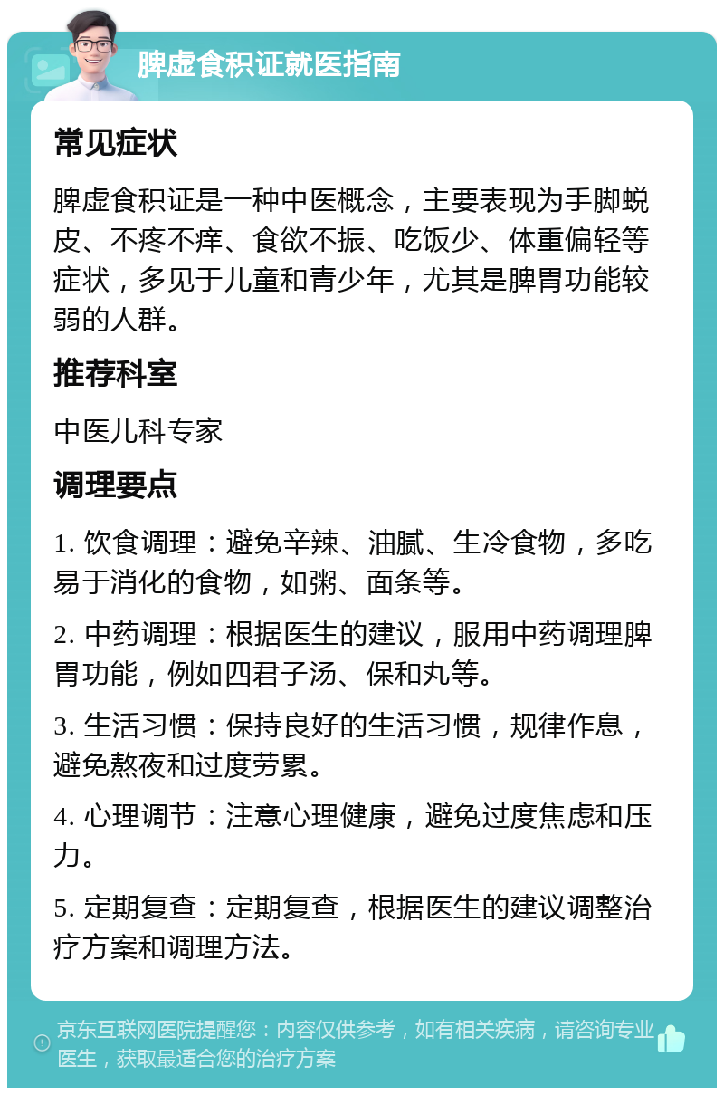 脾虚食积证就医指南 常见症状 脾虚食积证是一种中医概念，主要表现为手脚蜕皮、不疼不痒、食欲不振、吃饭少、体重偏轻等症状，多见于儿童和青少年，尤其是脾胃功能较弱的人群。 推荐科室 中医儿科专家 调理要点 1. 饮食调理：避免辛辣、油腻、生冷食物，多吃易于消化的食物，如粥、面条等。 2. 中药调理：根据医生的建议，服用中药调理脾胃功能，例如四君子汤、保和丸等。 3. 生活习惯：保持良好的生活习惯，规律作息，避免熬夜和过度劳累。 4. 心理调节：注意心理健康，避免过度焦虑和压力。 5. 定期复查：定期复查，根据医生的建议调整治疗方案和调理方法。