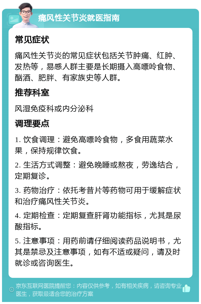 痛风性关节炎就医指南 常见症状 痛风性关节炎的常见症状包括关节肿痛、红肿、发热等，易感人群主要是长期摄入高嘌呤食物、酗酒、肥胖、有家族史等人群。 推荐科室 风湿免疫科或内分泌科 调理要点 1. 饮食调理：避免高嘌呤食物，多食用蔬菜水果，保持规律饮食。 2. 生活方式调整：避免晚睡或熬夜，劳逸结合，定期复诊。 3. 药物治疗：依托考昔片等药物可用于缓解症状和治疗痛风性关节炎。 4. 定期检查：定期复查肝肾功能指标，尤其是尿酸指标。 5. 注意事项：用药前请仔细阅读药品说明书，尤其是禁忌及注意事项，如有不适或疑问，请及时就诊或咨询医生。