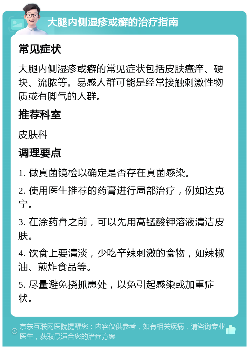 大腿内侧湿疹或癣的治疗指南 常见症状 大腿内侧湿疹或癣的常见症状包括皮肤瘙痒、硬块、流脓等。易感人群可能是经常接触刺激性物质或有脚气的人群。 推荐科室 皮肤科 调理要点 1. 做真菌镜检以确定是否存在真菌感染。 2. 使用医生推荐的药膏进行局部治疗，例如达克宁。 3. 在涂药膏之前，可以先用高锰酸钾溶液清洁皮肤。 4. 饮食上要清淡，少吃辛辣刺激的食物，如辣椒油、煎炸食品等。 5. 尽量避免挠抓患处，以免引起感染或加重症状。