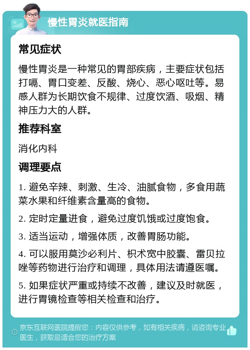 慢性胃炎就医指南 常见症状 慢性胃炎是一种常见的胃部疾病，主要症状包括打嗝、胃口变差、反酸、烧心、恶心呕吐等。易感人群为长期饮食不规律、过度饮酒、吸烟、精神压力大的人群。 推荐科室 消化内科 调理要点 1. 避免辛辣、刺激、生冷、油腻食物，多食用蔬菜水果和纤维素含量高的食物。 2. 定时定量进食，避免过度饥饿或过度饱食。 3. 适当运动，增强体质，改善胃肠功能。 4. 可以服用莫沙必利片、枳术宽中胶囊、雷贝拉唑等药物进行治疗和调理，具体用法请遵医嘱。 5. 如果症状严重或持续不改善，建议及时就医，进行胃镜检查等相关检查和治疗。