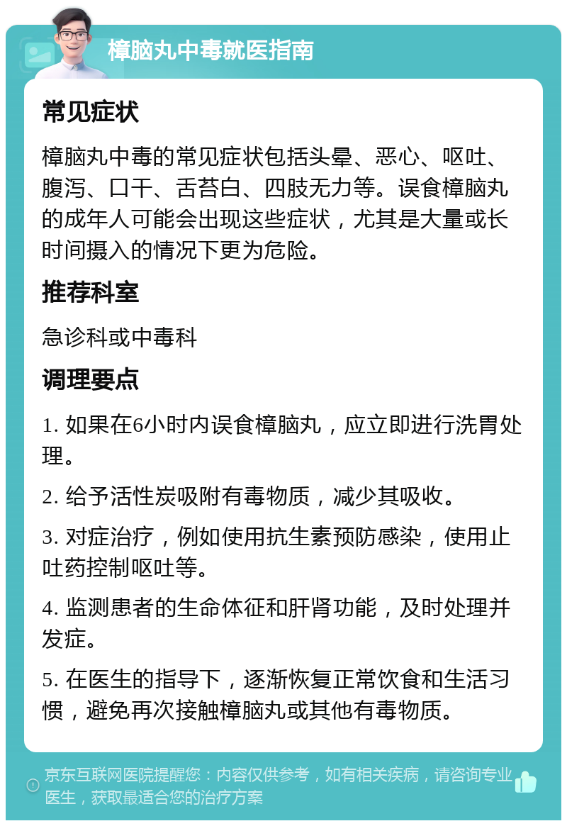 樟脑丸中毒就医指南 常见症状 樟脑丸中毒的常见症状包括头晕、恶心、呕吐、腹泻、口干、舌苔白、四肢无力等。误食樟脑丸的成年人可能会出现这些症状，尤其是大量或长时间摄入的情况下更为危险。 推荐科室 急诊科或中毒科 调理要点 1. 如果在6小时内误食樟脑丸，应立即进行洗胃处理。 2. 给予活性炭吸附有毒物质，减少其吸收。 3. 对症治疗，例如使用抗生素预防感染，使用止吐药控制呕吐等。 4. 监测患者的生命体征和肝肾功能，及时处理并发症。 5. 在医生的指导下，逐渐恢复正常饮食和生活习惯，避免再次接触樟脑丸或其他有毒物质。