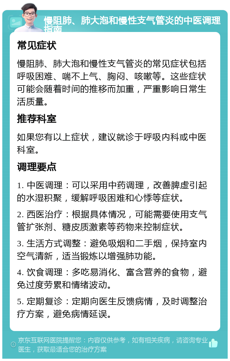 慢阻肺、肺大泡和慢性支气管炎的中医调理指南 常见症状 慢阻肺、肺大泡和慢性支气管炎的常见症状包括呼吸困难、喘不上气、胸闷、咳嗽等。这些症状可能会随着时间的推移而加重，严重影响日常生活质量。 推荐科室 如果您有以上症状，建议就诊于呼吸内科或中医科室。 调理要点 1. 中医调理：可以采用中药调理，改善脾虚引起的水湿积聚，缓解呼吸困难和心悸等症状。 2. 西医治疗：根据具体情况，可能需要使用支气管扩张剂、糖皮质激素等药物来控制症状。 3. 生活方式调整：避免吸烟和二手烟，保持室内空气清新，适当锻炼以增强肺功能。 4. 饮食调理：多吃易消化、富含营养的食物，避免过度劳累和情绪波动。 5. 定期复诊：定期向医生反馈病情，及时调整治疗方案，避免病情延误。