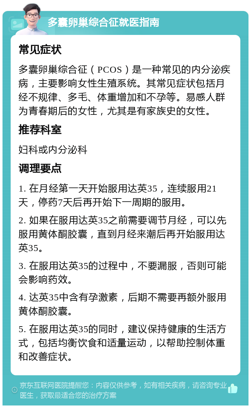 多囊卵巢综合征就医指南 常见症状 多囊卵巢综合征（PCOS）是一种常见的内分泌疾病，主要影响女性生殖系统。其常见症状包括月经不规律、多毛、体重增加和不孕等。易感人群为青春期后的女性，尤其是有家族史的女性。 推荐科室 妇科或内分泌科 调理要点 1. 在月经第一天开始服用达英35，连续服用21天，停药7天后再开始下一周期的服用。 2. 如果在服用达英35之前需要调节月经，可以先服用黄体酮胶囊，直到月经来潮后再开始服用达英35。 3. 在服用达英35的过程中，不要漏服，否则可能会影响药效。 4. 达英35中含有孕激素，后期不需要再额外服用黄体酮胶囊。 5. 在服用达英35的同时，建议保持健康的生活方式，包括均衡饮食和适量运动，以帮助控制体重和改善症状。