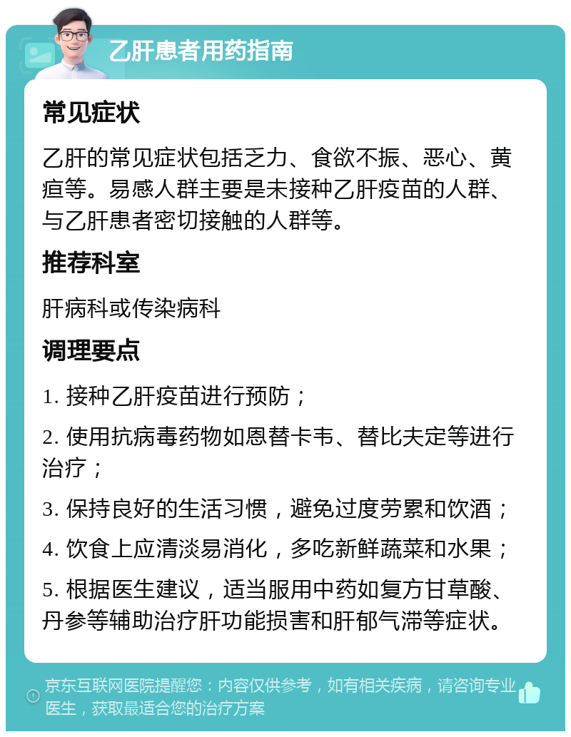 乙肝患者用药指南 常见症状 乙肝的常见症状包括乏力、食欲不振、恶心、黄疸等。易感人群主要是未接种乙肝疫苗的人群、与乙肝患者密切接触的人群等。 推荐科室 肝病科或传染病科 调理要点 1. 接种乙肝疫苗进行预防； 2. 使用抗病毒药物如恩替卡韦、替比夫定等进行治疗； 3. 保持良好的生活习惯，避免过度劳累和饮酒； 4. 饮食上应清淡易消化，多吃新鲜蔬菜和水果； 5. 根据医生建议，适当服用中药如复方甘草酸、丹参等辅助治疗肝功能损害和肝郁气滞等症状。