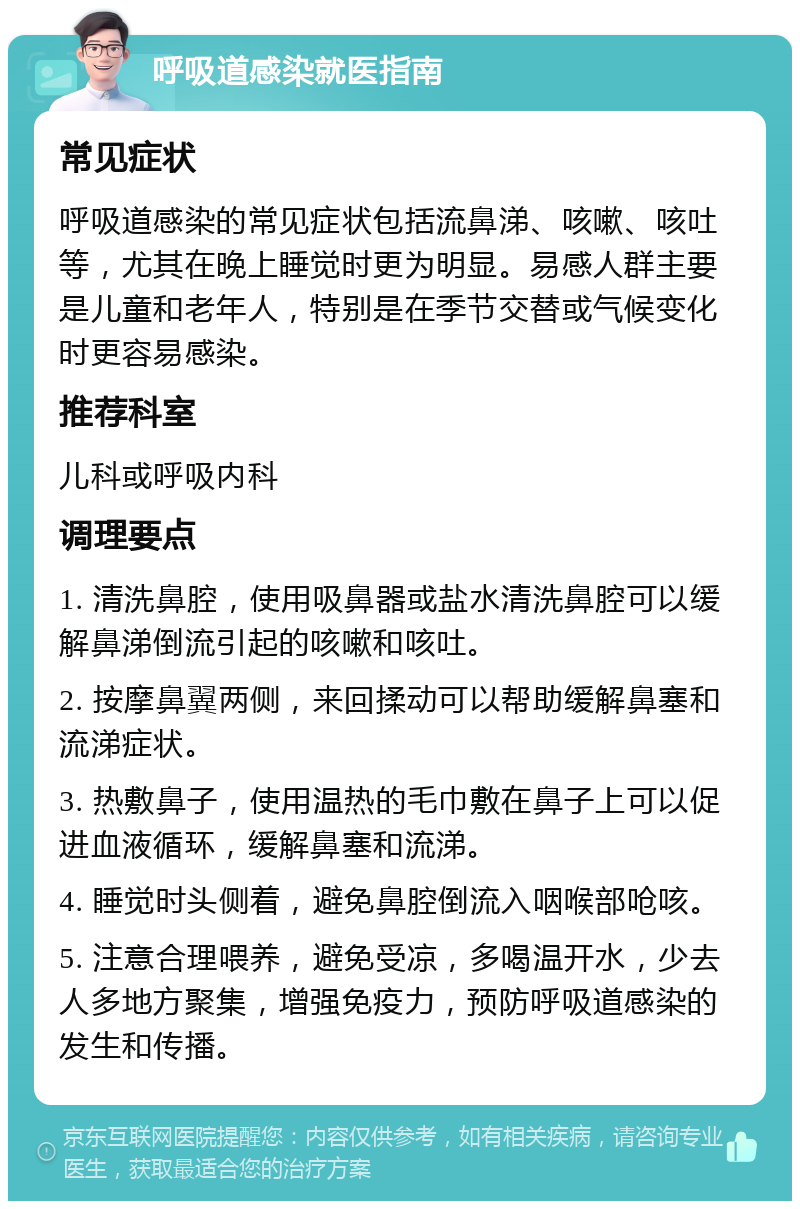 呼吸道感染就医指南 常见症状 呼吸道感染的常见症状包括流鼻涕、咳嗽、咳吐等，尤其在晚上睡觉时更为明显。易感人群主要是儿童和老年人，特别是在季节交替或气候变化时更容易感染。 推荐科室 儿科或呼吸内科 调理要点 1. 清洗鼻腔，使用吸鼻器或盐水清洗鼻腔可以缓解鼻涕倒流引起的咳嗽和咳吐。 2. 按摩鼻翼两侧，来回揉动可以帮助缓解鼻塞和流涕症状。 3. 热敷鼻子，使用温热的毛巾敷在鼻子上可以促进血液循环，缓解鼻塞和流涕。 4. 睡觉时头侧着，避免鼻腔倒流入咽喉部呛咳。 5. 注意合理喂养，避免受凉，多喝温开水，少去人多地方聚集，增强免疫力，预防呼吸道感染的发生和传播。