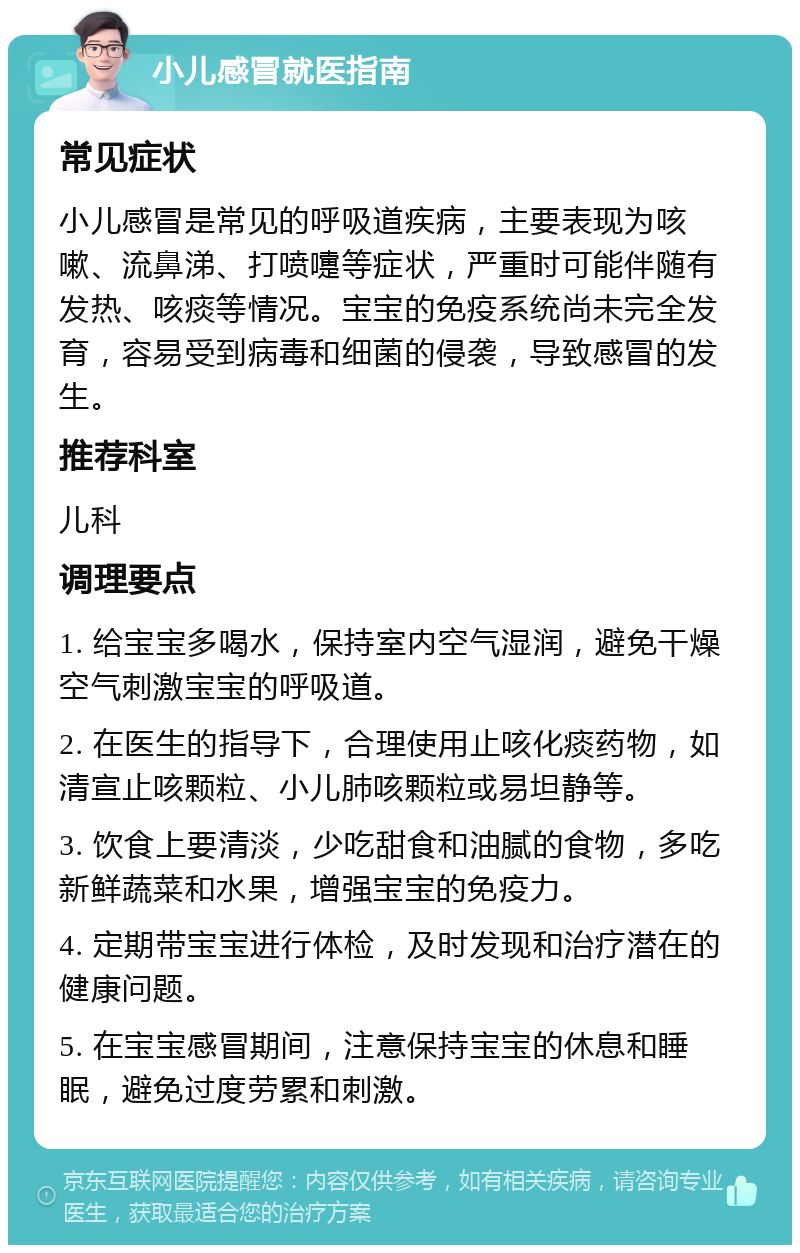 小儿感冒就医指南 常见症状 小儿感冒是常见的呼吸道疾病，主要表现为咳嗽、流鼻涕、打喷嚏等症状，严重时可能伴随有发热、咳痰等情况。宝宝的免疫系统尚未完全发育，容易受到病毒和细菌的侵袭，导致感冒的发生。 推荐科室 儿科 调理要点 1. 给宝宝多喝水，保持室内空气湿润，避免干燥空气刺激宝宝的呼吸道。 2. 在医生的指导下，合理使用止咳化痰药物，如清宣止咳颗粒、小儿肺咳颗粒或易坦静等。 3. 饮食上要清淡，少吃甜食和油腻的食物，多吃新鲜蔬菜和水果，增强宝宝的免疫力。 4. 定期带宝宝进行体检，及时发现和治疗潜在的健康问题。 5. 在宝宝感冒期间，注意保持宝宝的休息和睡眠，避免过度劳累和刺激。