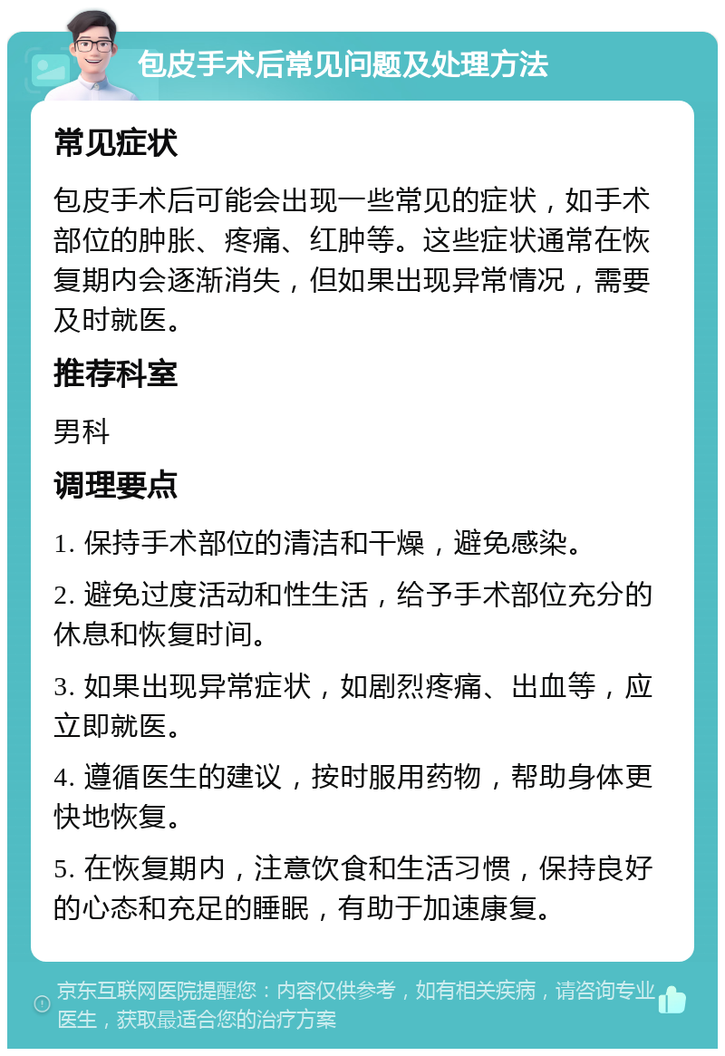 包皮手术后常见问题及处理方法 常见症状 包皮手术后可能会出现一些常见的症状，如手术部位的肿胀、疼痛、红肿等。这些症状通常在恢复期内会逐渐消失，但如果出现异常情况，需要及时就医。 推荐科室 男科 调理要点 1. 保持手术部位的清洁和干燥，避免感染。 2. 避免过度活动和性生活，给予手术部位充分的休息和恢复时间。 3. 如果出现异常症状，如剧烈疼痛、出血等，应立即就医。 4. 遵循医生的建议，按时服用药物，帮助身体更快地恢复。 5. 在恢复期内，注意饮食和生活习惯，保持良好的心态和充足的睡眠，有助于加速康复。