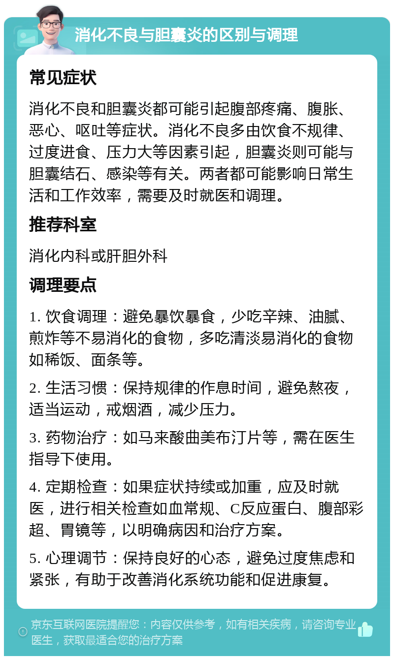 消化不良与胆囊炎的区别与调理 常见症状 消化不良和胆囊炎都可能引起腹部疼痛、腹胀、恶心、呕吐等症状。消化不良多由饮食不规律、过度进食、压力大等因素引起，胆囊炎则可能与胆囊结石、感染等有关。两者都可能影响日常生活和工作效率，需要及时就医和调理。 推荐科室 消化内科或肝胆外科 调理要点 1. 饮食调理：避免暴饮暴食，少吃辛辣、油腻、煎炸等不易消化的食物，多吃清淡易消化的食物如稀饭、面条等。 2. 生活习惯：保持规律的作息时间，避免熬夜，适当运动，戒烟酒，减少压力。 3. 药物治疗：如马来酸曲美布汀片等，需在医生指导下使用。 4. 定期检查：如果症状持续或加重，应及时就医，进行相关检查如血常规、C反应蛋白、腹部彩超、胃镜等，以明确病因和治疗方案。 5. 心理调节：保持良好的心态，避免过度焦虑和紧张，有助于改善消化系统功能和促进康复。