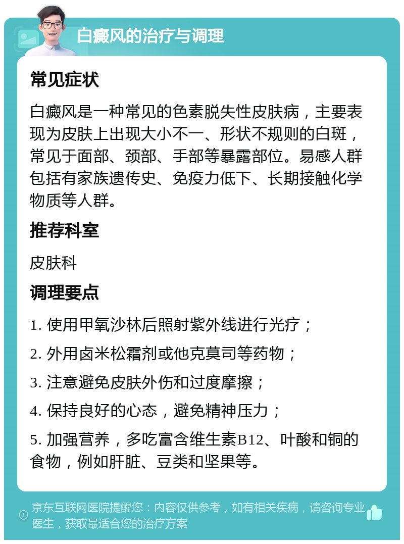 白癜风的治疗与调理 常见症状 白癜风是一种常见的色素脱失性皮肤病，主要表现为皮肤上出现大小不一、形状不规则的白斑，常见于面部、颈部、手部等暴露部位。易感人群包括有家族遗传史、免疫力低下、长期接触化学物质等人群。 推荐科室 皮肤科 调理要点 1. 使用甲氧沙林后照射紫外线进行光疗； 2. 外用卤米松霜剂或他克莫司等药物； 3. 注意避免皮肤外伤和过度摩擦； 4. 保持良好的心态，避免精神压力； 5. 加强营养，多吃富含维生素B12、叶酸和铜的食物，例如肝脏、豆类和坚果等。