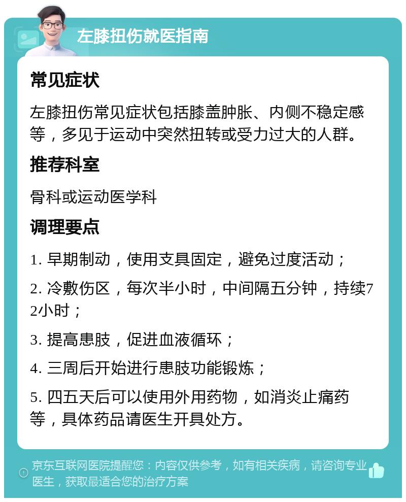 左膝扭伤就医指南 常见症状 左膝扭伤常见症状包括膝盖肿胀、内侧不稳定感等，多见于运动中突然扭转或受力过大的人群。 推荐科室 骨科或运动医学科 调理要点 1. 早期制动，使用支具固定，避免过度活动； 2. 冷敷伤区，每次半小时，中间隔五分钟，持续72小时； 3. 提高患肢，促进血液循环； 4. 三周后开始进行患肢功能锻炼； 5. 四五天后可以使用外用药物，如消炎止痛药等，具体药品请医生开具处方。