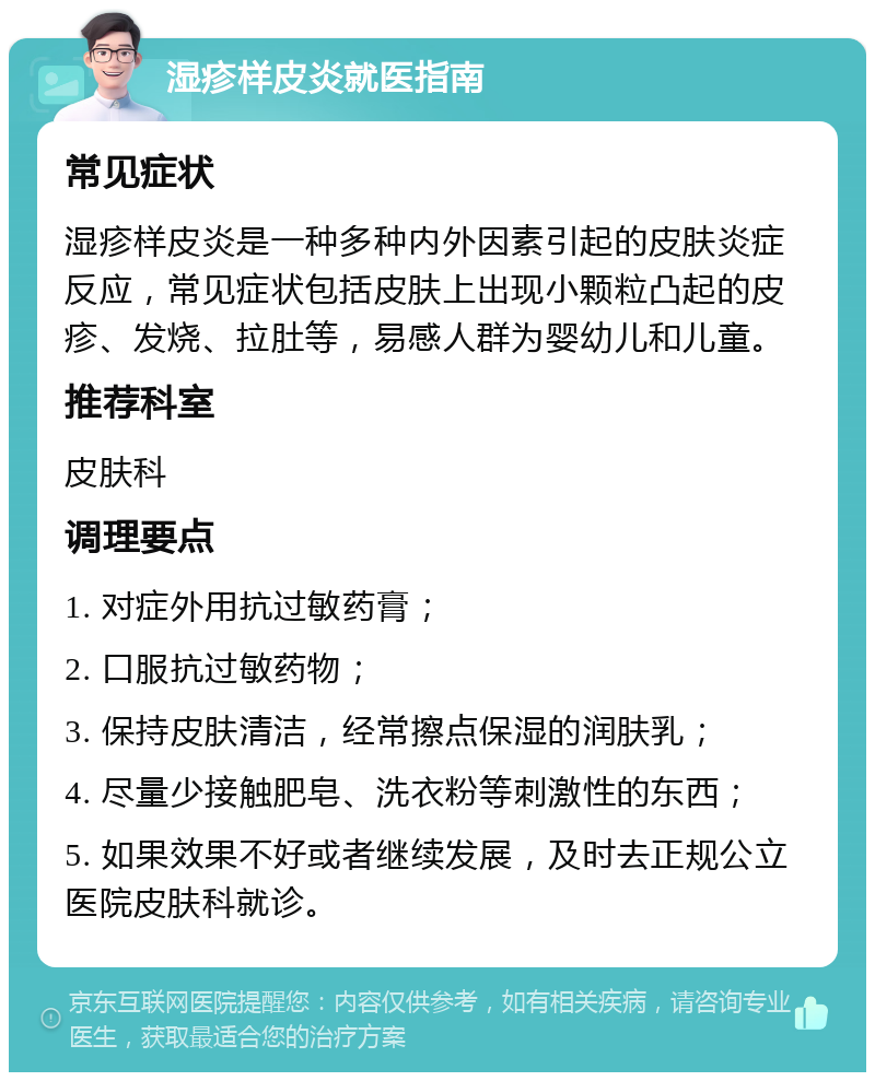 湿疹样皮炎就医指南 常见症状 湿疹样皮炎是一种多种内外因素引起的皮肤炎症反应，常见症状包括皮肤上出现小颗粒凸起的皮疹、发烧、拉肚等，易感人群为婴幼儿和儿童。 推荐科室 皮肤科 调理要点 1. 对症外用抗过敏药膏； 2. 口服抗过敏药物； 3. 保持皮肤清洁，经常擦点保湿的润肤乳； 4. 尽量少接触肥皂、洗衣粉等刺激性的东西； 5. 如果效果不好或者继续发展，及时去正规公立医院皮肤科就诊。