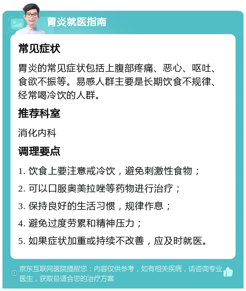 胃炎就医指南 常见症状 胃炎的常见症状包括上腹部疼痛、恶心、呕吐、食欲不振等。易感人群主要是长期饮食不规律、经常喝冷饮的人群。 推荐科室 消化内科 调理要点 1. 饮食上要注意戒冷饮，避免刺激性食物； 2. 可以口服奥美拉唑等药物进行治疗； 3. 保持良好的生活习惯，规律作息； 4. 避免过度劳累和精神压力； 5. 如果症状加重或持续不改善，应及时就医。