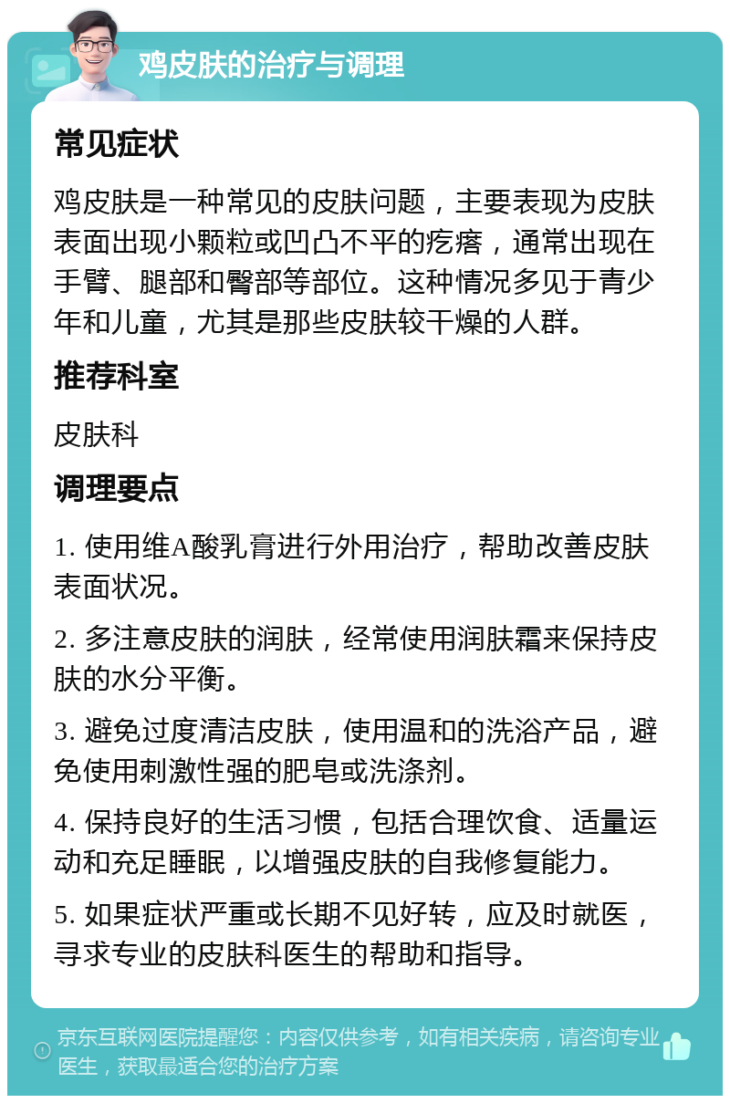 鸡皮肤的治疗与调理 常见症状 鸡皮肤是一种常见的皮肤问题，主要表现为皮肤表面出现小颗粒或凹凸不平的疙瘩，通常出现在手臂、腿部和臀部等部位。这种情况多见于青少年和儿童，尤其是那些皮肤较干燥的人群。 推荐科室 皮肤科 调理要点 1. 使用维A酸乳膏进行外用治疗，帮助改善皮肤表面状况。 2. 多注意皮肤的润肤，经常使用润肤霜来保持皮肤的水分平衡。 3. 避免过度清洁皮肤，使用温和的洗浴产品，避免使用刺激性强的肥皂或洗涤剂。 4. 保持良好的生活习惯，包括合理饮食、适量运动和充足睡眠，以增强皮肤的自我修复能力。 5. 如果症状严重或长期不见好转，应及时就医，寻求专业的皮肤科医生的帮助和指导。