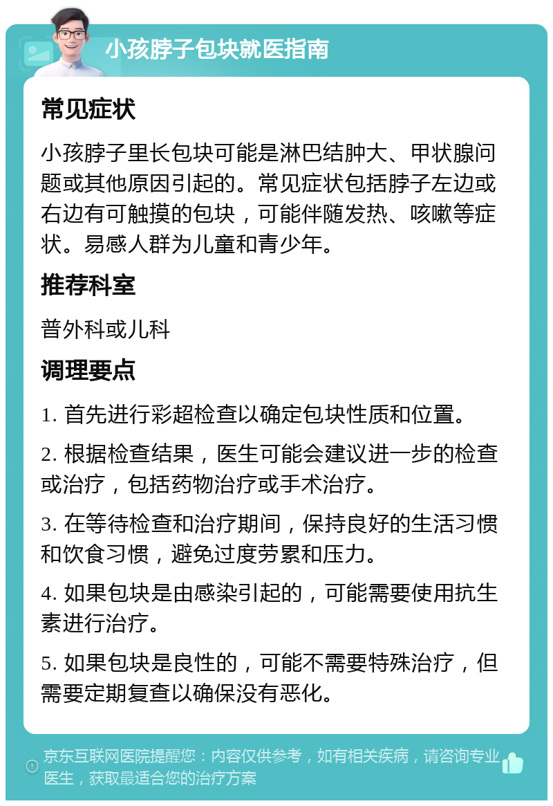 小孩脖子包块就医指南 常见症状 小孩脖子里长包块可能是淋巴结肿大、甲状腺问题或其他原因引起的。常见症状包括脖子左边或右边有可触摸的包块，可能伴随发热、咳嗽等症状。易感人群为儿童和青少年。 推荐科室 普外科或儿科 调理要点 1. 首先进行彩超检查以确定包块性质和位置。 2. 根据检查结果，医生可能会建议进一步的检查或治疗，包括药物治疗或手术治疗。 3. 在等待检查和治疗期间，保持良好的生活习惯和饮食习惯，避免过度劳累和压力。 4. 如果包块是由感染引起的，可能需要使用抗生素进行治疗。 5. 如果包块是良性的，可能不需要特殊治疗，但需要定期复查以确保没有恶化。