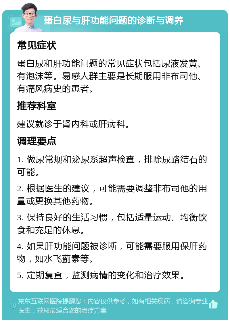 蛋白尿与肝功能问题的诊断与调养 常见症状 蛋白尿和肝功能问题的常见症状包括尿液发黄、有泡沫等。易感人群主要是长期服用非布司他、有痛风病史的患者。 推荐科室 建议就诊于肾内科或肝病科。 调理要点 1. 做尿常规和泌尿系超声检查，排除尿路结石的可能。 2. 根据医生的建议，可能需要调整非布司他的用量或更换其他药物。 3. 保持良好的生活习惯，包括适量运动、均衡饮食和充足的休息。 4. 如果肝功能问题被诊断，可能需要服用保肝药物，如水飞蓟素等。 5. 定期复查，监测病情的变化和治疗效果。