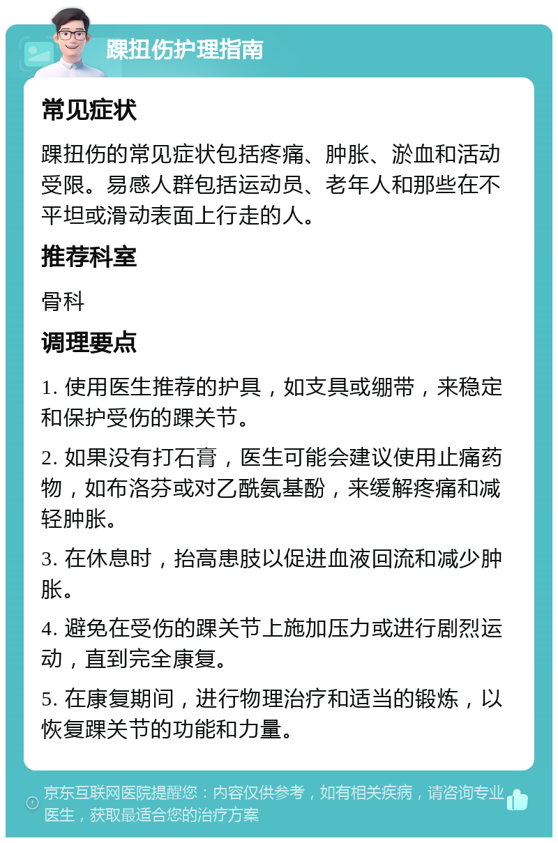 踝扭伤护理指南 常见症状 踝扭伤的常见症状包括疼痛、肿胀、淤血和活动受限。易感人群包括运动员、老年人和那些在不平坦或滑动表面上行走的人。 推荐科室 骨科 调理要点 1. 使用医生推荐的护具，如支具或绷带，来稳定和保护受伤的踝关节。 2. 如果没有打石膏，医生可能会建议使用止痛药物，如布洛芬或对乙酰氨基酚，来缓解疼痛和减轻肿胀。 3. 在休息时，抬高患肢以促进血液回流和减少肿胀。 4. 避免在受伤的踝关节上施加压力或进行剧烈运动，直到完全康复。 5. 在康复期间，进行物理治疗和适当的锻炼，以恢复踝关节的功能和力量。