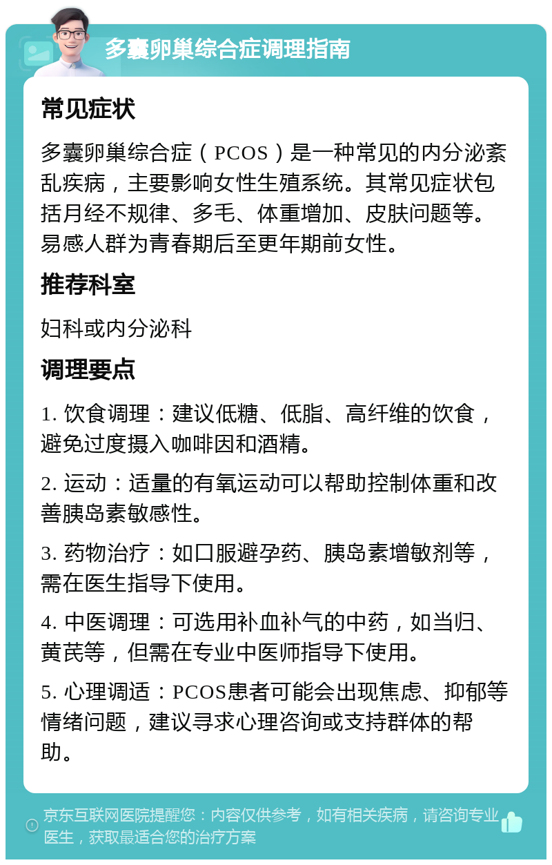 多囊卵巢综合症调理指南 常见症状 多囊卵巢综合症（PCOS）是一种常见的内分泌紊乱疾病，主要影响女性生殖系统。其常见症状包括月经不规律、多毛、体重增加、皮肤问题等。易感人群为青春期后至更年期前女性。 推荐科室 妇科或内分泌科 调理要点 1. 饮食调理：建议低糖、低脂、高纤维的饮食，避免过度摄入咖啡因和酒精。 2. 运动：适量的有氧运动可以帮助控制体重和改善胰岛素敏感性。 3. 药物治疗：如口服避孕药、胰岛素增敏剂等，需在医生指导下使用。 4. 中医调理：可选用补血补气的中药，如当归、黄芪等，但需在专业中医师指导下使用。 5. 心理调适：PCOS患者可能会出现焦虑、抑郁等情绪问题，建议寻求心理咨询或支持群体的帮助。