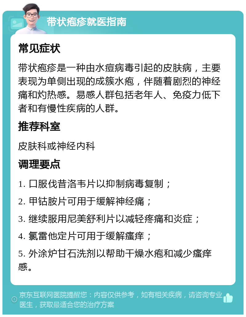 带状疱疹就医指南 常见症状 带状疱疹是一种由水痘病毒引起的皮肤病，主要表现为单侧出现的成簇水疱，伴随着剧烈的神经痛和灼热感。易感人群包括老年人、免疫力低下者和有慢性疾病的人群。 推荐科室 皮肤科或神经内科 调理要点 1. 口服伐昔洛韦片以抑制病毒复制； 2. 甲钴胺片可用于缓解神经痛； 3. 继续服用尼美舒利片以减轻疼痛和炎症； 4. 氯雷他定片可用于缓解瘙痒； 5. 外涂炉甘石洗剂以帮助干燥水疱和减少瘙痒感。