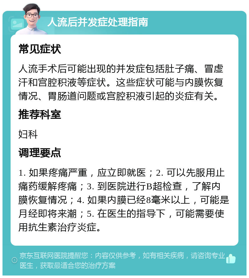 人流后并发症处理指南 常见症状 人流手术后可能出现的并发症包括肚子痛、冒虚汗和宫腔积液等症状。这些症状可能与内膜恢复情况、胃肠道问题或宫腔积液引起的炎症有关。 推荐科室 妇科 调理要点 1. 如果疼痛严重，应立即就医；2. 可以先服用止痛药缓解疼痛；3. 到医院进行B超检查，了解内膜恢复情况；4. 如果内膜已经8毫米以上，可能是月经即将来潮；5. 在医生的指导下，可能需要使用抗生素治疗炎症。