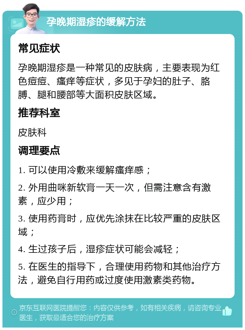 孕晚期湿疹的缓解方法 常见症状 孕晚期湿疹是一种常见的皮肤病，主要表现为红色痘痘、瘙痒等症状，多见于孕妇的肚子、胳膊、腿和腰部等大面积皮肤区域。 推荐科室 皮肤科 调理要点 1. 可以使用冷敷来缓解瘙痒感； 2. 外用曲咪新软膏一天一次，但需注意含有激素，应少用； 3. 使用药膏时，应优先涂抹在比较严重的皮肤区域； 4. 生过孩子后，湿疹症状可能会减轻； 5. 在医生的指导下，合理使用药物和其他治疗方法，避免自行用药或过度使用激素类药物。