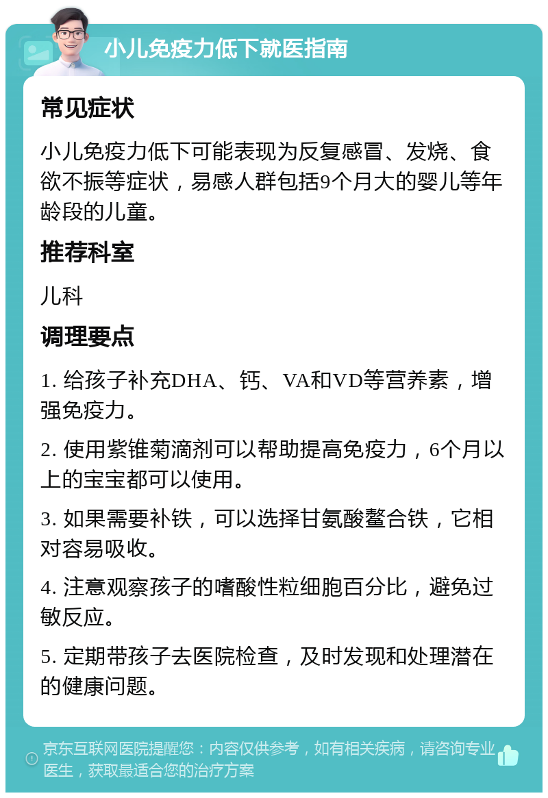 小儿免疫力低下就医指南 常见症状 小儿免疫力低下可能表现为反复感冒、发烧、食欲不振等症状，易感人群包括9个月大的婴儿等年龄段的儿童。 推荐科室 儿科 调理要点 1. 给孩子补充DHA、钙、VA和VD等营养素，增强免疫力。 2. 使用紫锥菊滴剂可以帮助提高免疫力，6个月以上的宝宝都可以使用。 3. 如果需要补铁，可以选择甘氨酸鳌合铁，它相对容易吸收。 4. 注意观察孩子的嗜酸性粒细胞百分比，避免过敏反应。 5. 定期带孩子去医院检查，及时发现和处理潜在的健康问题。