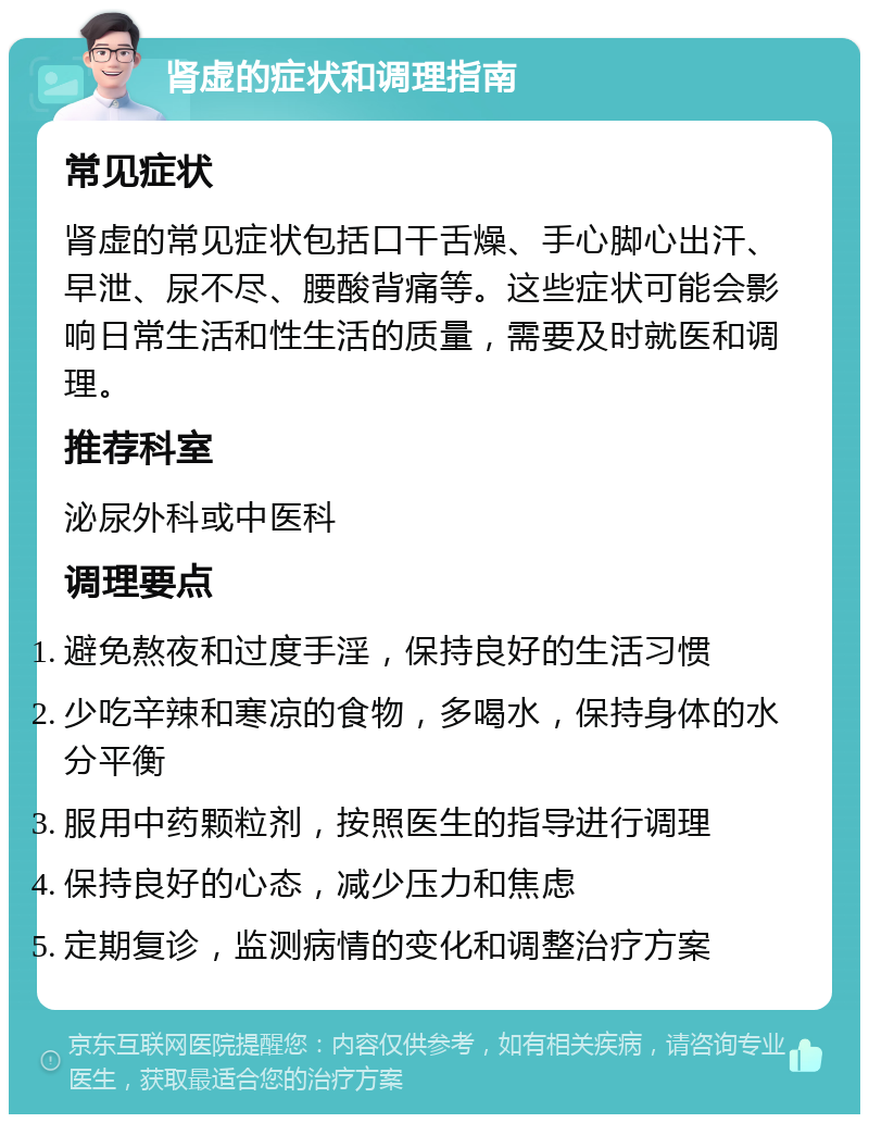 肾虚的症状和调理指南 常见症状 肾虚的常见症状包括口干舌燥、手心脚心出汗、早泄、尿不尽、腰酸背痛等。这些症状可能会影响日常生活和性生活的质量，需要及时就医和调理。 推荐科室 泌尿外科或中医科 调理要点 避免熬夜和过度手淫，保持良好的生活习惯 少吃辛辣和寒凉的食物，多喝水，保持身体的水分平衡 服用中药颗粒剂，按照医生的指导进行调理 保持良好的心态，减少压力和焦虑 定期复诊，监测病情的变化和调整治疗方案