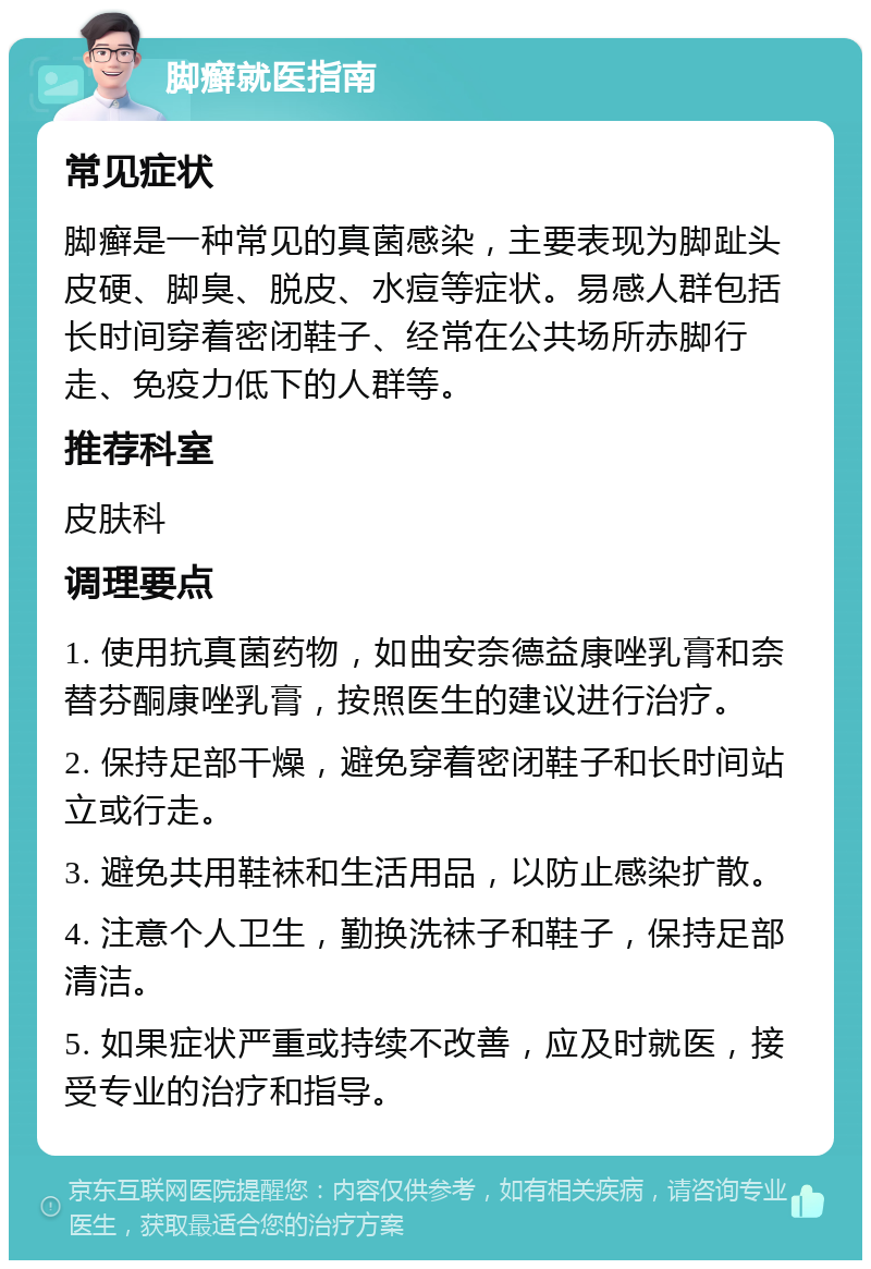 脚癣就医指南 常见症状 脚癣是一种常见的真菌感染，主要表现为脚趾头皮硬、脚臭、脱皮、水痘等症状。易感人群包括长时间穿着密闭鞋子、经常在公共场所赤脚行走、免疫力低下的人群等。 推荐科室 皮肤科 调理要点 1. 使用抗真菌药物，如曲安奈德益康唑乳膏和奈替芬酮康唑乳膏，按照医生的建议进行治疗。 2. 保持足部干燥，避免穿着密闭鞋子和长时间站立或行走。 3. 避免共用鞋袜和生活用品，以防止感染扩散。 4. 注意个人卫生，勤换洗袜子和鞋子，保持足部清洁。 5. 如果症状严重或持续不改善，应及时就医，接受专业的治疗和指导。