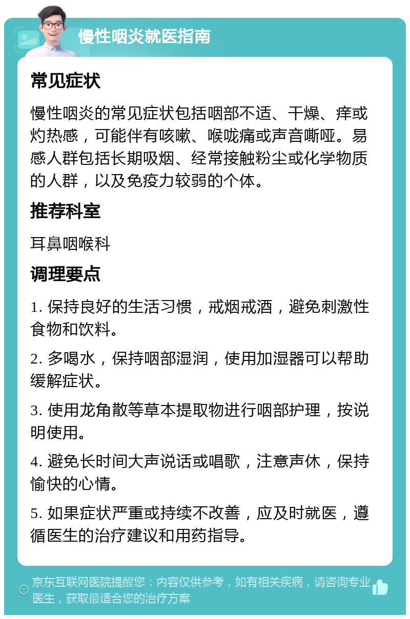 慢性咽炎就医指南 常见症状 慢性咽炎的常见症状包括咽部不适、干燥、痒或灼热感，可能伴有咳嗽、喉咙痛或声音嘶哑。易感人群包括长期吸烟、经常接触粉尘或化学物质的人群，以及免疫力较弱的个体。 推荐科室 耳鼻咽喉科 调理要点 1. 保持良好的生活习惯，戒烟戒酒，避免刺激性食物和饮料。 2. 多喝水，保持咽部湿润，使用加湿器可以帮助缓解症状。 3. 使用龙角散等草本提取物进行咽部护理，按说明使用。 4. 避免长时间大声说话或唱歌，注意声休，保持愉快的心情。 5. 如果症状严重或持续不改善，应及时就医，遵循医生的治疗建议和用药指导。