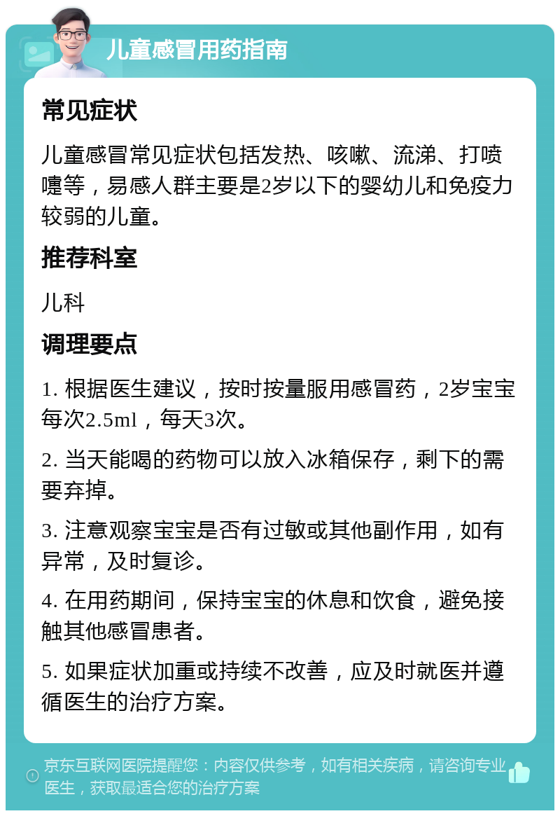 儿童感冒用药指南 常见症状 儿童感冒常见症状包括发热、咳嗽、流涕、打喷嚏等，易感人群主要是2岁以下的婴幼儿和免疫力较弱的儿童。 推荐科室 儿科 调理要点 1. 根据医生建议，按时按量服用感冒药，2岁宝宝每次2.5ml，每天3次。 2. 当天能喝的药物可以放入冰箱保存，剩下的需要弃掉。 3. 注意观察宝宝是否有过敏或其他副作用，如有异常，及时复诊。 4. 在用药期间，保持宝宝的休息和饮食，避免接触其他感冒患者。 5. 如果症状加重或持续不改善，应及时就医并遵循医生的治疗方案。