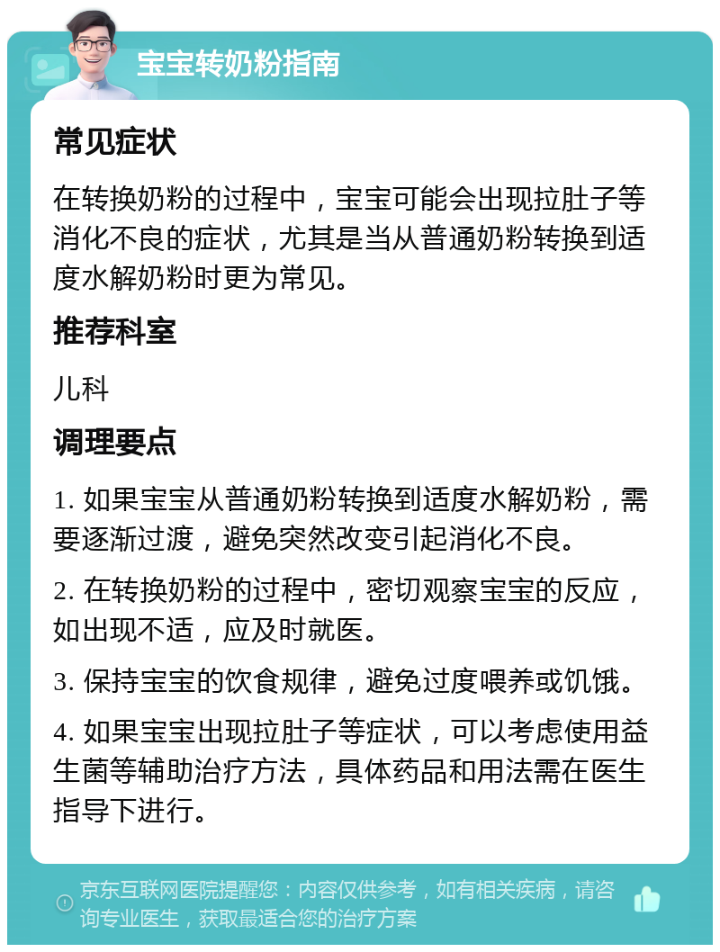 宝宝转奶粉指南 常见症状 在转换奶粉的过程中，宝宝可能会出现拉肚子等消化不良的症状，尤其是当从普通奶粉转换到适度水解奶粉时更为常见。 推荐科室 儿科 调理要点 1. 如果宝宝从普通奶粉转换到适度水解奶粉，需要逐渐过渡，避免突然改变引起消化不良。 2. 在转换奶粉的过程中，密切观察宝宝的反应，如出现不适，应及时就医。 3. 保持宝宝的饮食规律，避免过度喂养或饥饿。 4. 如果宝宝出现拉肚子等症状，可以考虑使用益生菌等辅助治疗方法，具体药品和用法需在医生指导下进行。