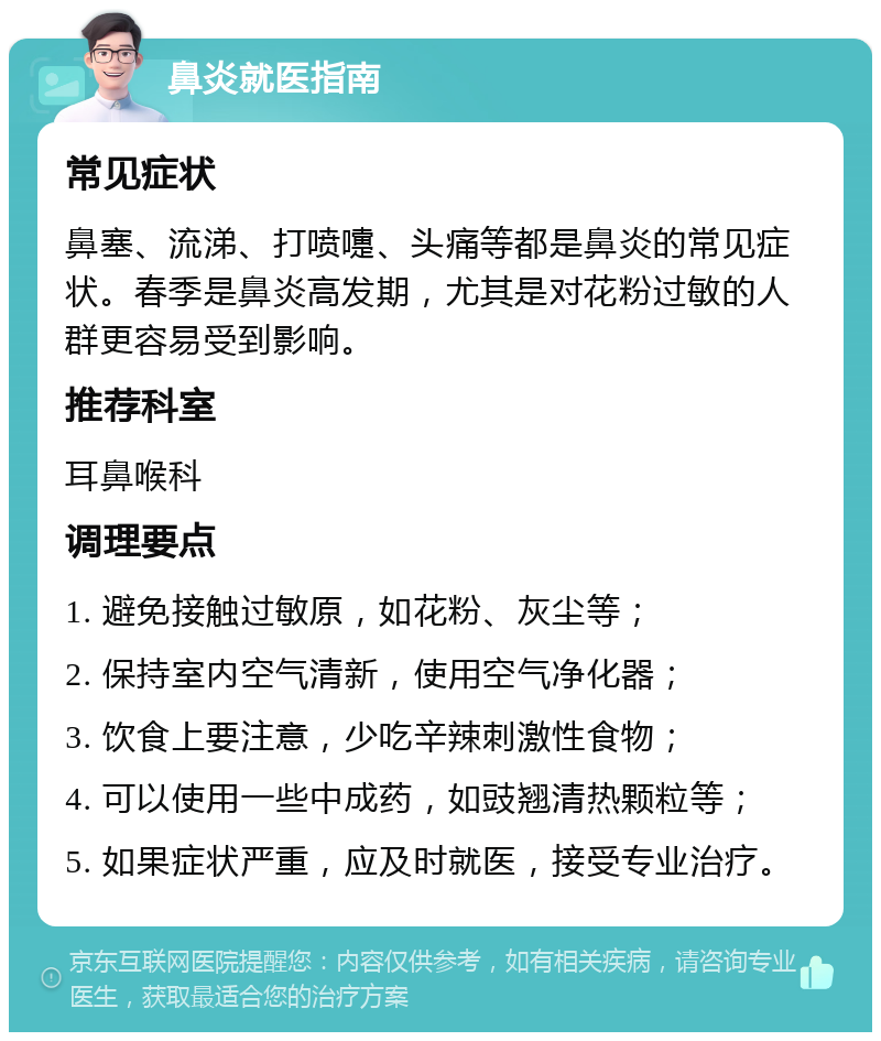 鼻炎就医指南 常见症状 鼻塞、流涕、打喷嚏、头痛等都是鼻炎的常见症状。春季是鼻炎高发期，尤其是对花粉过敏的人群更容易受到影响。 推荐科室 耳鼻喉科 调理要点 1. 避免接触过敏原，如花粉、灰尘等； 2. 保持室内空气清新，使用空气净化器； 3. 饮食上要注意，少吃辛辣刺激性食物； 4. 可以使用一些中成药，如豉翘清热颗粒等； 5. 如果症状严重，应及时就医，接受专业治疗。