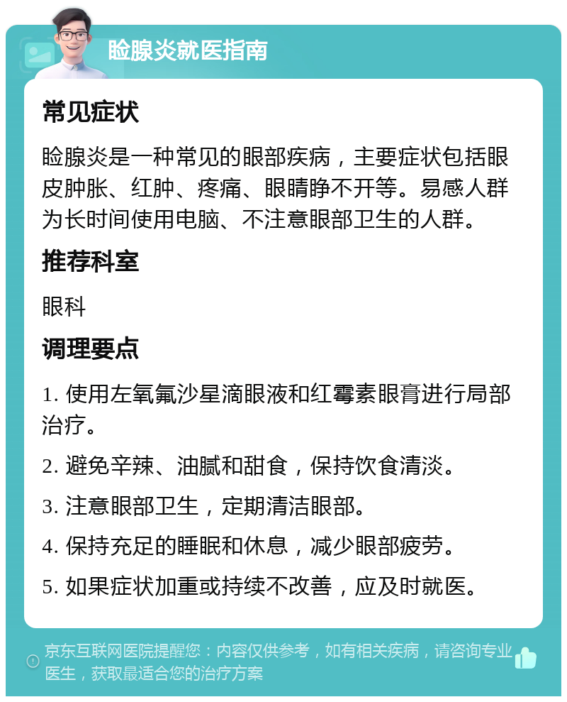 睑腺炎就医指南 常见症状 睑腺炎是一种常见的眼部疾病，主要症状包括眼皮肿胀、红肿、疼痛、眼睛睁不开等。易感人群为长时间使用电脑、不注意眼部卫生的人群。 推荐科室 眼科 调理要点 1. 使用左氧氟沙星滴眼液和红霉素眼膏进行局部治疗。 2. 避免辛辣、油腻和甜食，保持饮食清淡。 3. 注意眼部卫生，定期清洁眼部。 4. 保持充足的睡眠和休息，减少眼部疲劳。 5. 如果症状加重或持续不改善，应及时就医。