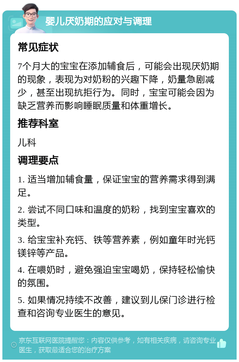 婴儿厌奶期的应对与调理 常见症状 7个月大的宝宝在添加辅食后，可能会出现厌奶期的现象，表现为对奶粉的兴趣下降，奶量急剧减少，甚至出现抗拒行为。同时，宝宝可能会因为缺乏营养而影响睡眠质量和体重增长。 推荐科室 儿科 调理要点 1. 适当增加辅食量，保证宝宝的营养需求得到满足。 2. 尝试不同口味和温度的奶粉，找到宝宝喜欢的类型。 3. 给宝宝补充钙、铁等营养素，例如童年时光钙镁锌等产品。 4. 在喂奶时，避免强迫宝宝喝奶，保持轻松愉快的氛围。 5. 如果情况持续不改善，建议到儿保门诊进行检查和咨询专业医生的意见。