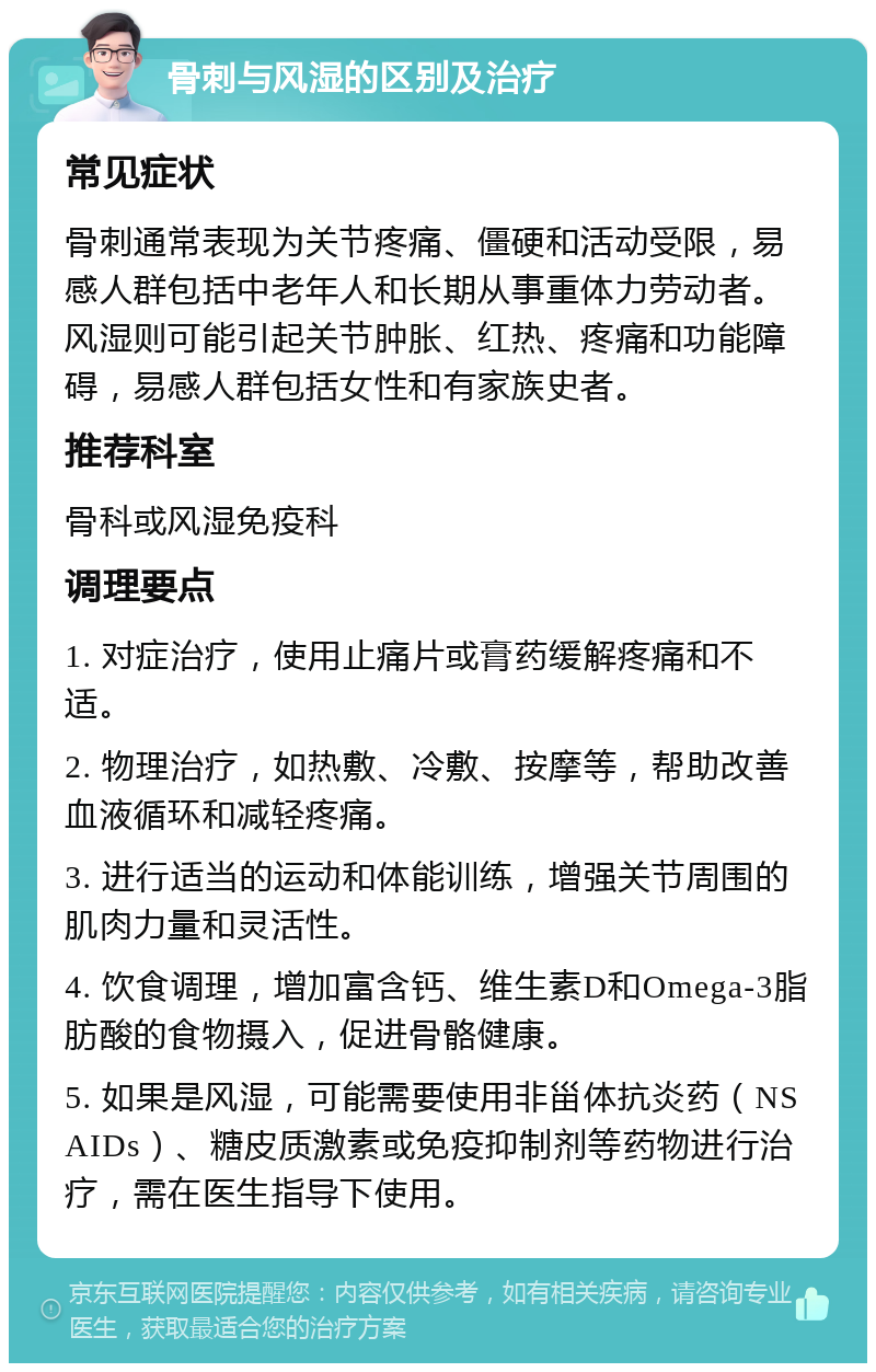 骨刺与风湿的区别及治疗 常见症状 骨刺通常表现为关节疼痛、僵硬和活动受限，易感人群包括中老年人和长期从事重体力劳动者。风湿则可能引起关节肿胀、红热、疼痛和功能障碍，易感人群包括女性和有家族史者。 推荐科室 骨科或风湿免疫科 调理要点 1. 对症治疗，使用止痛片或膏药缓解疼痛和不适。 2. 物理治疗，如热敷、冷敷、按摩等，帮助改善血液循环和减轻疼痛。 3. 进行适当的运动和体能训练，增强关节周围的肌肉力量和灵活性。 4. 饮食调理，增加富含钙、维生素D和Omega-3脂肪酸的食物摄入，促进骨骼健康。 5. 如果是风湿，可能需要使用非甾体抗炎药（NSAIDs）、糖皮质激素或免疫抑制剂等药物进行治疗，需在医生指导下使用。