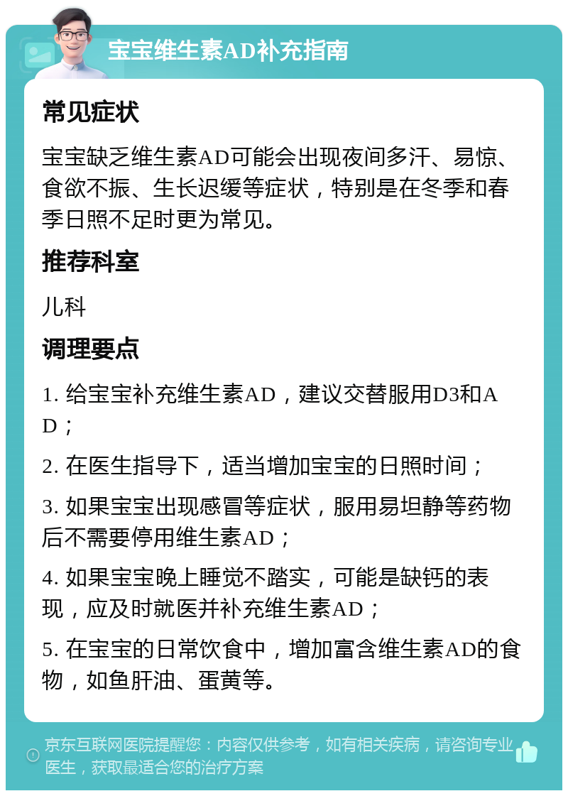 宝宝维生素AD补充指南 常见症状 宝宝缺乏维生素AD可能会出现夜间多汗、易惊、食欲不振、生长迟缓等症状，特别是在冬季和春季日照不足时更为常见。 推荐科室 儿科 调理要点 1. 给宝宝补充维生素AD，建议交替服用D3和AD； 2. 在医生指导下，适当增加宝宝的日照时间； 3. 如果宝宝出现感冒等症状，服用易坦静等药物后不需要停用维生素AD； 4. 如果宝宝晚上睡觉不踏实，可能是缺钙的表现，应及时就医并补充维生素AD； 5. 在宝宝的日常饮食中，增加富含维生素AD的食物，如鱼肝油、蛋黄等。