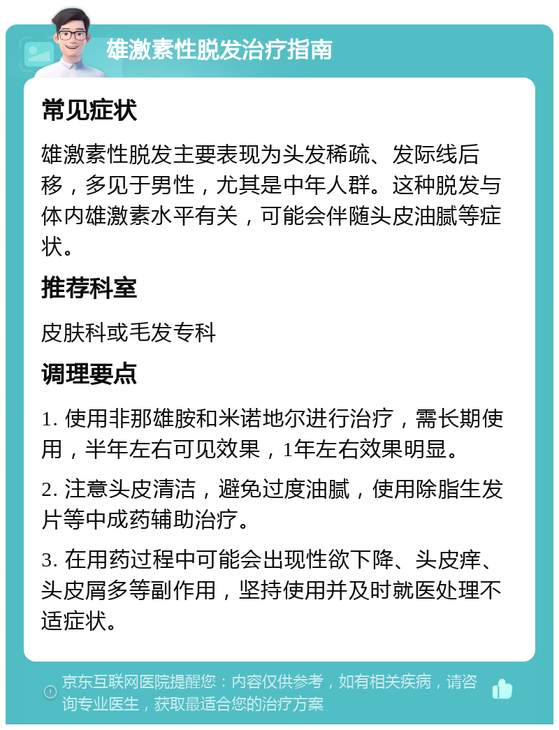 雄激素性脱发治疗指南 常见症状 雄激素性脱发主要表现为头发稀疏、发际线后移，多见于男性，尤其是中年人群。这种脱发与体内雄激素水平有关，可能会伴随头皮油腻等症状。 推荐科室 皮肤科或毛发专科 调理要点 1. 使用非那雄胺和米诺地尔进行治疗，需长期使用，半年左右可见效果，1年左右效果明显。 2. 注意头皮清洁，避免过度油腻，使用除脂生发片等中成药辅助治疗。 3. 在用药过程中可能会出现性欲下降、头皮痒、头皮屑多等副作用，坚持使用并及时就医处理不适症状。