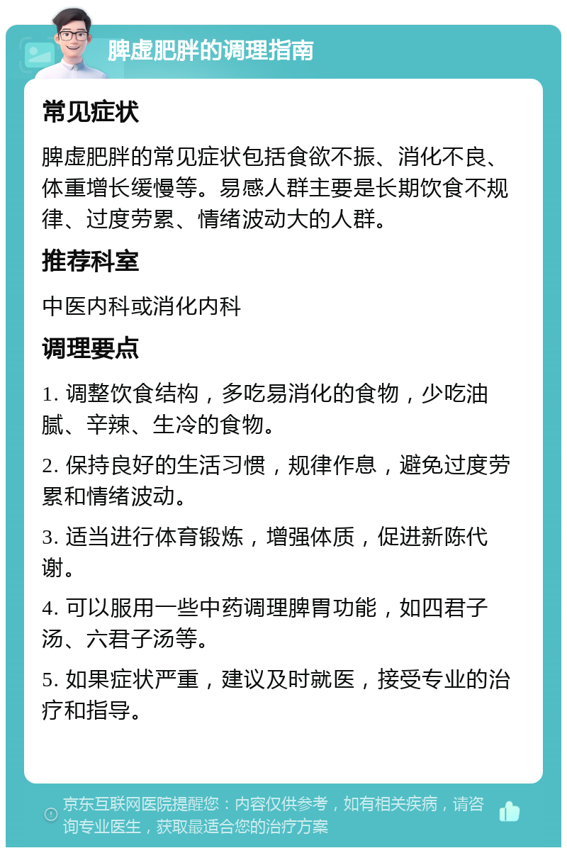 脾虚肥胖的调理指南 常见症状 脾虚肥胖的常见症状包括食欲不振、消化不良、体重增长缓慢等。易感人群主要是长期饮食不规律、过度劳累、情绪波动大的人群。 推荐科室 中医内科或消化内科 调理要点 1. 调整饮食结构，多吃易消化的食物，少吃油腻、辛辣、生冷的食物。 2. 保持良好的生活习惯，规律作息，避免过度劳累和情绪波动。 3. 适当进行体育锻炼，增强体质，促进新陈代谢。 4. 可以服用一些中药调理脾胃功能，如四君子汤、六君子汤等。 5. 如果症状严重，建议及时就医，接受专业的治疗和指导。