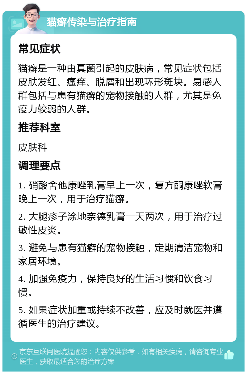 猫癣传染与治疗指南 常见症状 猫癣是一种由真菌引起的皮肤病，常见症状包括皮肤发红、瘙痒、脱屑和出现环形斑块。易感人群包括与患有猫癣的宠物接触的人群，尤其是免疫力较弱的人群。 推荐科室 皮肤科 调理要点 1. 硝酸舍他康唑乳膏早上一次，复方酮康唑软膏晚上一次，用于治疗猫癣。 2. 大腿疹子涂地奈德乳膏一天两次，用于治疗过敏性皮炎。 3. 避免与患有猫癣的宠物接触，定期清洁宠物和家居环境。 4. 加强免疫力，保持良好的生活习惯和饮食习惯。 5. 如果症状加重或持续不改善，应及时就医并遵循医生的治疗建议。