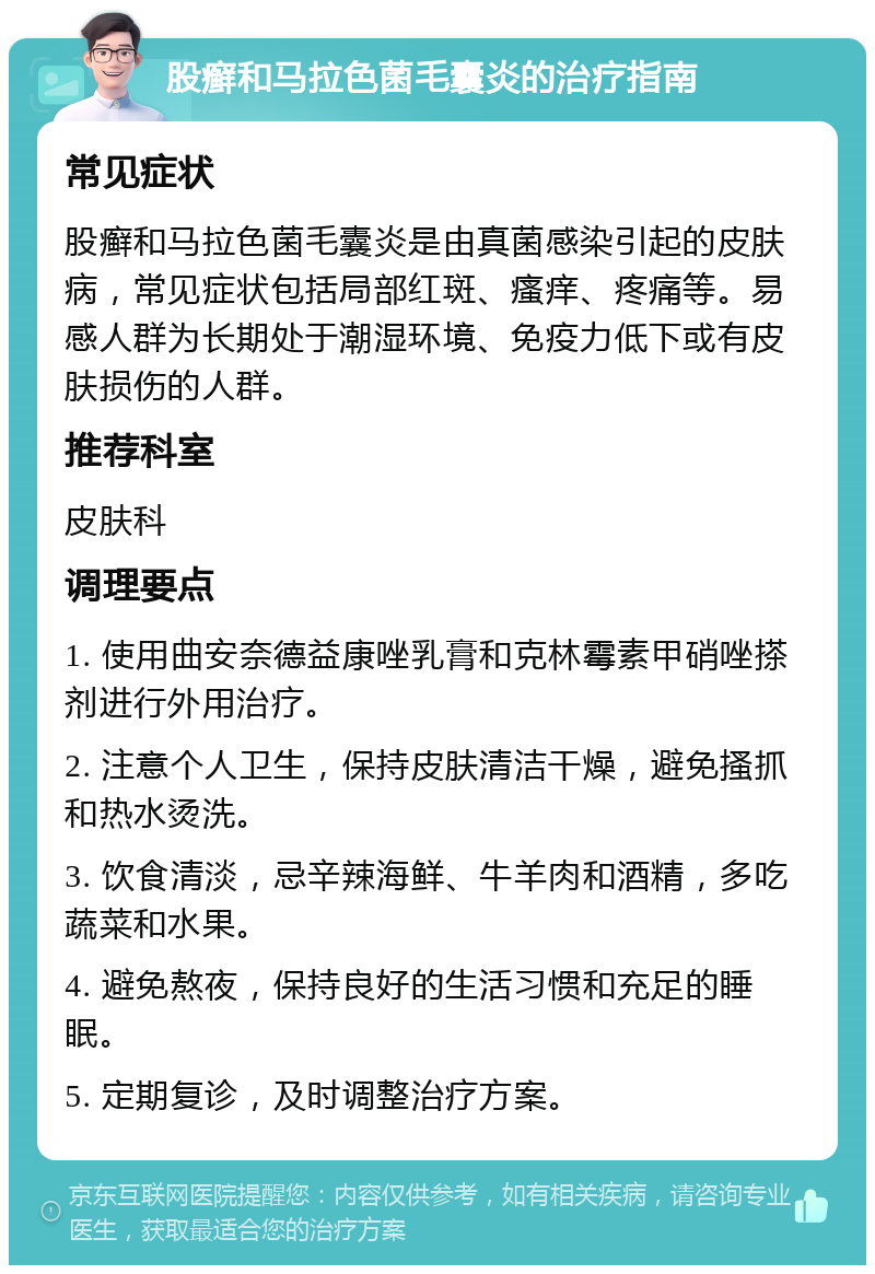 股癣和马拉色菌毛囊炎的治疗指南 常见症状 股癣和马拉色菌毛囊炎是由真菌感染引起的皮肤病，常见症状包括局部红斑、瘙痒、疼痛等。易感人群为长期处于潮湿环境、免疫力低下或有皮肤损伤的人群。 推荐科室 皮肤科 调理要点 1. 使用曲安奈德益康唑乳膏和克林霉素甲硝唑搽剂进行外用治疗。 2. 注意个人卫生，保持皮肤清洁干燥，避免搔抓和热水烫洗。 3. 饮食清淡，忌辛辣海鲜、牛羊肉和酒精，多吃蔬菜和水果。 4. 避免熬夜，保持良好的生活习惯和充足的睡眠。 5. 定期复诊，及时调整治疗方案。