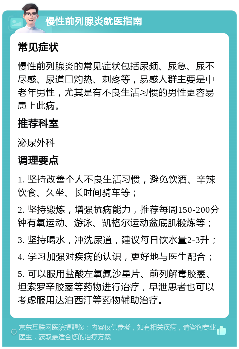 慢性前列腺炎就医指南 常见症状 慢性前列腺炎的常见症状包括尿频、尿急、尿不尽感、尿道口灼热、刺疼等，易感人群主要是中老年男性，尤其是有不良生活习惯的男性更容易患上此病。 推荐科室 泌尿外科 调理要点 1. 坚持改善个人不良生活习惯，避免饮酒、辛辣饮食、久坐、长时间骑车等； 2. 坚持锻炼，增强抗病能力，推荐每周150-200分钟有氧运动、游泳、凯格尔运动盆底肌锻炼等； 3. 坚持喝水，冲洗尿道，建议每日饮水量2-3升； 4. 学习加强对疾病的认识，更好地与医生配合； 5. 可以服用盐酸左氧氟沙星片、前列解毒胶囊、坦索罗辛胶囊等药物进行治疗，早泄患者也可以考虑服用达泊西汀等药物辅助治疗。