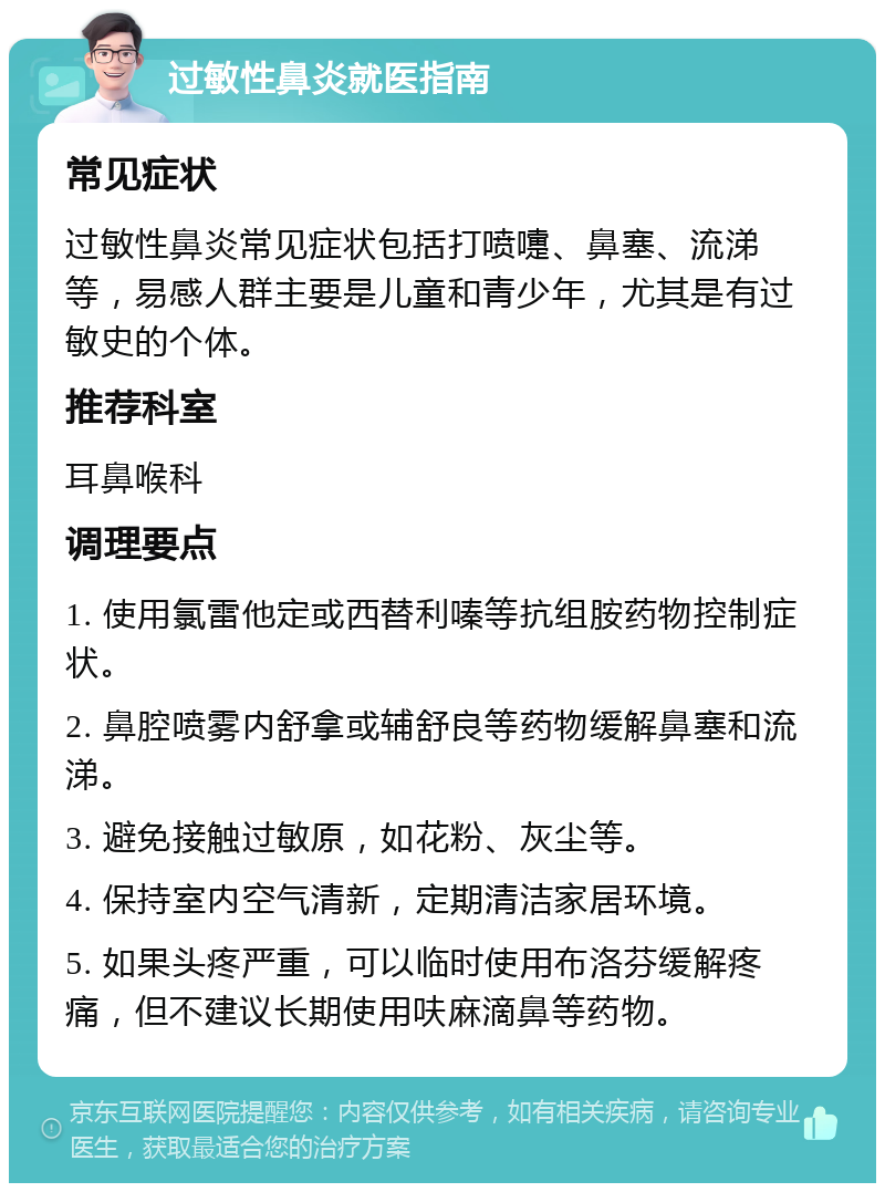 过敏性鼻炎就医指南 常见症状 过敏性鼻炎常见症状包括打喷嚏、鼻塞、流涕等，易感人群主要是儿童和青少年，尤其是有过敏史的个体。 推荐科室 耳鼻喉科 调理要点 1. 使用氯雷他定或西替利嗪等抗组胺药物控制症状。 2. 鼻腔喷雾内舒拿或辅舒良等药物缓解鼻塞和流涕。 3. 避免接触过敏原，如花粉、灰尘等。 4. 保持室内空气清新，定期清洁家居环境。 5. 如果头疼严重，可以临时使用布洛芬缓解疼痛，但不建议长期使用呋麻滴鼻等药物。