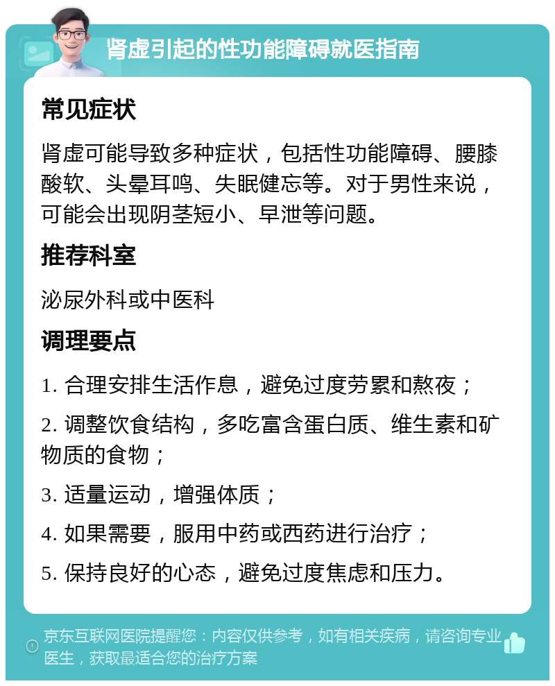 肾虚引起的性功能障碍就医指南 常见症状 肾虚可能导致多种症状，包括性功能障碍、腰膝酸软、头晕耳鸣、失眠健忘等。对于男性来说，可能会出现阴茎短小、早泄等问题。 推荐科室 泌尿外科或中医科 调理要点 1. 合理安排生活作息，避免过度劳累和熬夜； 2. 调整饮食结构，多吃富含蛋白质、维生素和矿物质的食物； 3. 适量运动，增强体质； 4. 如果需要，服用中药或西药进行治疗； 5. 保持良好的心态，避免过度焦虑和压力。