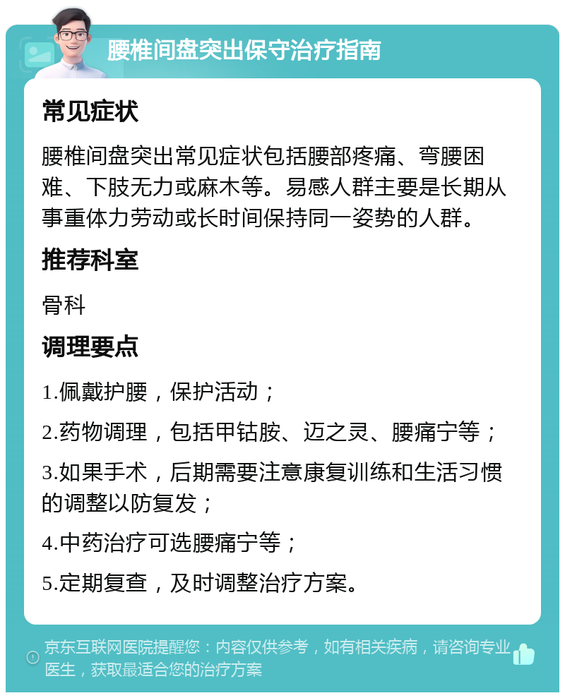 腰椎间盘突出保守治疗指南 常见症状 腰椎间盘突出常见症状包括腰部疼痛、弯腰困难、下肢无力或麻木等。易感人群主要是长期从事重体力劳动或长时间保持同一姿势的人群。 推荐科室 骨科 调理要点 1.佩戴护腰，保护活动； 2.药物调理，包括甲钴胺、迈之灵、腰痛宁等； 3.如果手术，后期需要注意康复训练和生活习惯的调整以防复发； 4.中药治疗可选腰痛宁等； 5.定期复查，及时调整治疗方案。