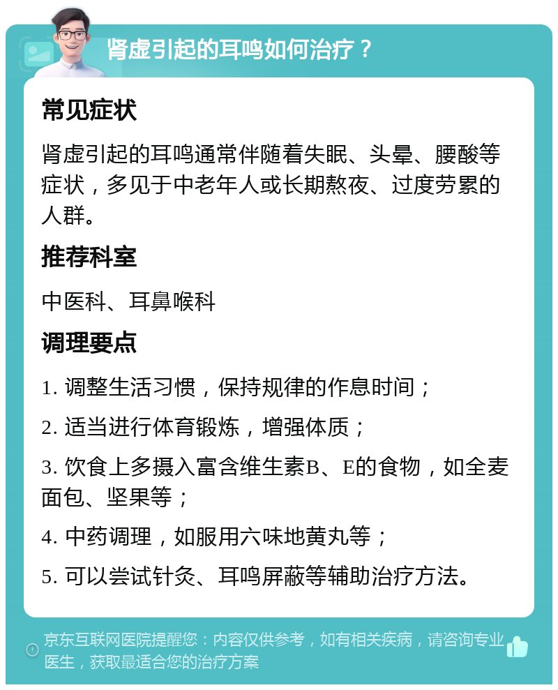 肾虚引起的耳鸣如何治疗？ 常见症状 肾虚引起的耳鸣通常伴随着失眠、头晕、腰酸等症状，多见于中老年人或长期熬夜、过度劳累的人群。 推荐科室 中医科、耳鼻喉科 调理要点 1. 调整生活习惯，保持规律的作息时间； 2. 适当进行体育锻炼，增强体质； 3. 饮食上多摄入富含维生素B、E的食物，如全麦面包、坚果等； 4. 中药调理，如服用六味地黄丸等； 5. 可以尝试针灸、耳鸣屏蔽等辅助治疗方法。