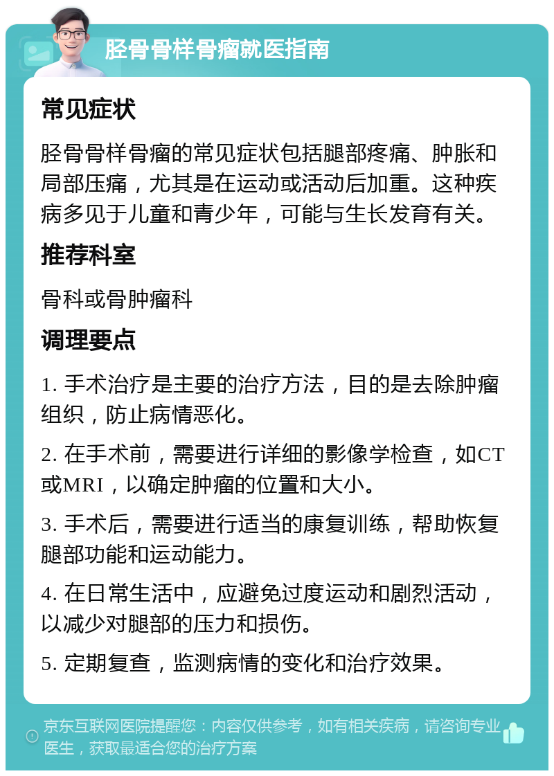 胫骨骨样骨瘤就医指南 常见症状 胫骨骨样骨瘤的常见症状包括腿部疼痛、肿胀和局部压痛，尤其是在运动或活动后加重。这种疾病多见于儿童和青少年，可能与生长发育有关。 推荐科室 骨科或骨肿瘤科 调理要点 1. 手术治疗是主要的治疗方法，目的是去除肿瘤组织，防止病情恶化。 2. 在手术前，需要进行详细的影像学检查，如CT或MRI，以确定肿瘤的位置和大小。 3. 手术后，需要进行适当的康复训练，帮助恢复腿部功能和运动能力。 4. 在日常生活中，应避免过度运动和剧烈活动，以减少对腿部的压力和损伤。 5. 定期复查，监测病情的变化和治疗效果。