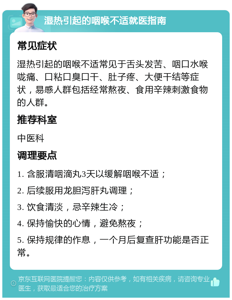 湿热引起的咽喉不适就医指南 常见症状 湿热引起的咽喉不适常见于舌头发苦、咽口水喉咙痛、口粘口臭口干、肚子疼、大便干结等症状，易感人群包括经常熬夜、食用辛辣刺激食物的人群。 推荐科室 中医科 调理要点 1. 含服清咽滴丸3天以缓解咽喉不适； 2. 后续服用龙胆泻肝丸调理； 3. 饮食清淡，忌辛辣生冷； 4. 保持愉快的心情，避免熬夜； 5. 保持规律的作息，一个月后复查肝功能是否正常。