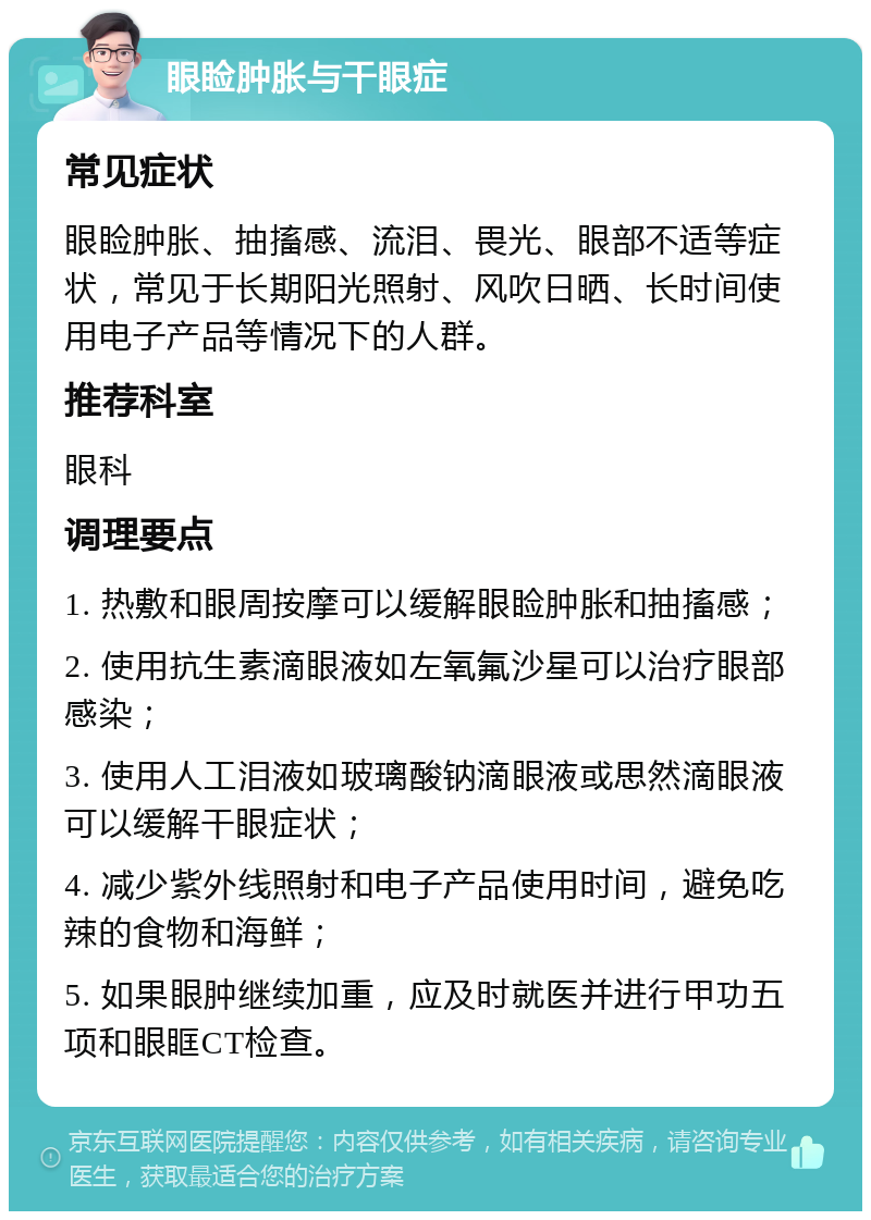 眼睑肿胀与干眼症 常见症状 眼睑肿胀、抽搐感、流泪、畏光、眼部不适等症状，常见于长期阳光照射、风吹日晒、长时间使用电子产品等情况下的人群。 推荐科室 眼科 调理要点 1. 热敷和眼周按摩可以缓解眼睑肿胀和抽搐感； 2. 使用抗生素滴眼液如左氧氟沙星可以治疗眼部感染； 3. 使用人工泪液如玻璃酸钠滴眼液或思然滴眼液可以缓解干眼症状； 4. 减少紫外线照射和电子产品使用时间，避免吃辣的食物和海鲜； 5. 如果眼肿继续加重，应及时就医并进行甲功五项和眼眶CT检查。