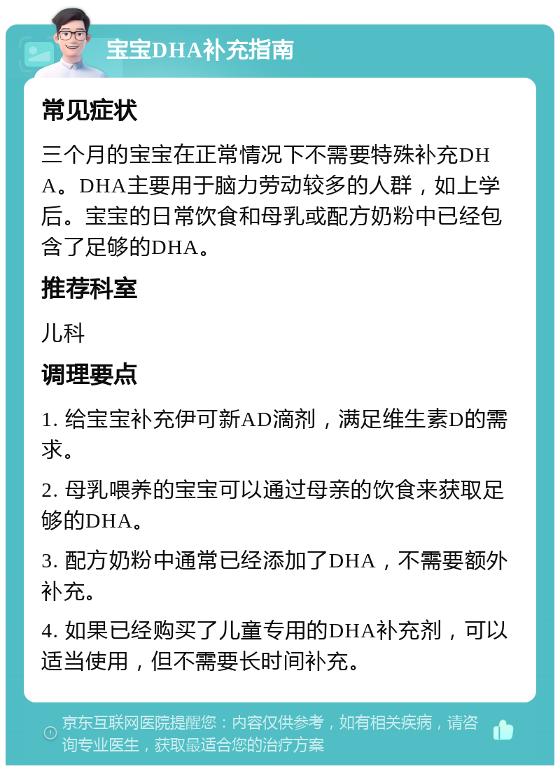 宝宝DHA补充指南 常见症状 三个月的宝宝在正常情况下不需要特殊补充DHA。DHA主要用于脑力劳动较多的人群，如上学后。宝宝的日常饮食和母乳或配方奶粉中已经包含了足够的DHA。 推荐科室 儿科 调理要点 1. 给宝宝补充伊可新AD滴剂，满足维生素D的需求。 2. 母乳喂养的宝宝可以通过母亲的饮食来获取足够的DHA。 3. 配方奶粉中通常已经添加了DHA，不需要额外补充。 4. 如果已经购买了儿童专用的DHA补充剂，可以适当使用，但不需要长时间补充。