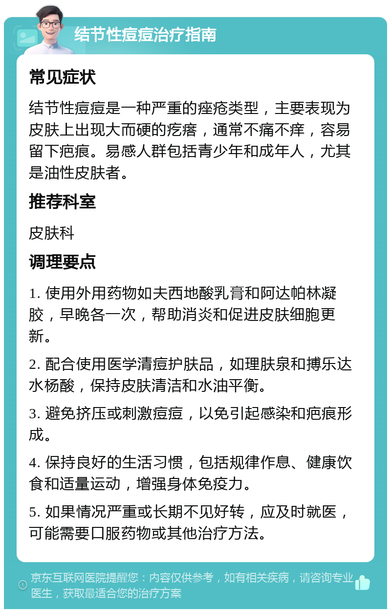 结节性痘痘治疗指南 常见症状 结节性痘痘是一种严重的痤疮类型，主要表现为皮肤上出现大而硬的疙瘩，通常不痛不痒，容易留下疤痕。易感人群包括青少年和成年人，尤其是油性皮肤者。 推荐科室 皮肤科 调理要点 1. 使用外用药物如夫西地酸乳膏和阿达帕林凝胶，早晚各一次，帮助消炎和促进皮肤细胞更新。 2. 配合使用医学清痘护肤品，如理肤泉和搏乐达水杨酸，保持皮肤清洁和水油平衡。 3. 避免挤压或刺激痘痘，以免引起感染和疤痕形成。 4. 保持良好的生活习惯，包括规律作息、健康饮食和适量运动，增强身体免疫力。 5. 如果情况严重或长期不见好转，应及时就医，可能需要口服药物或其他治疗方法。