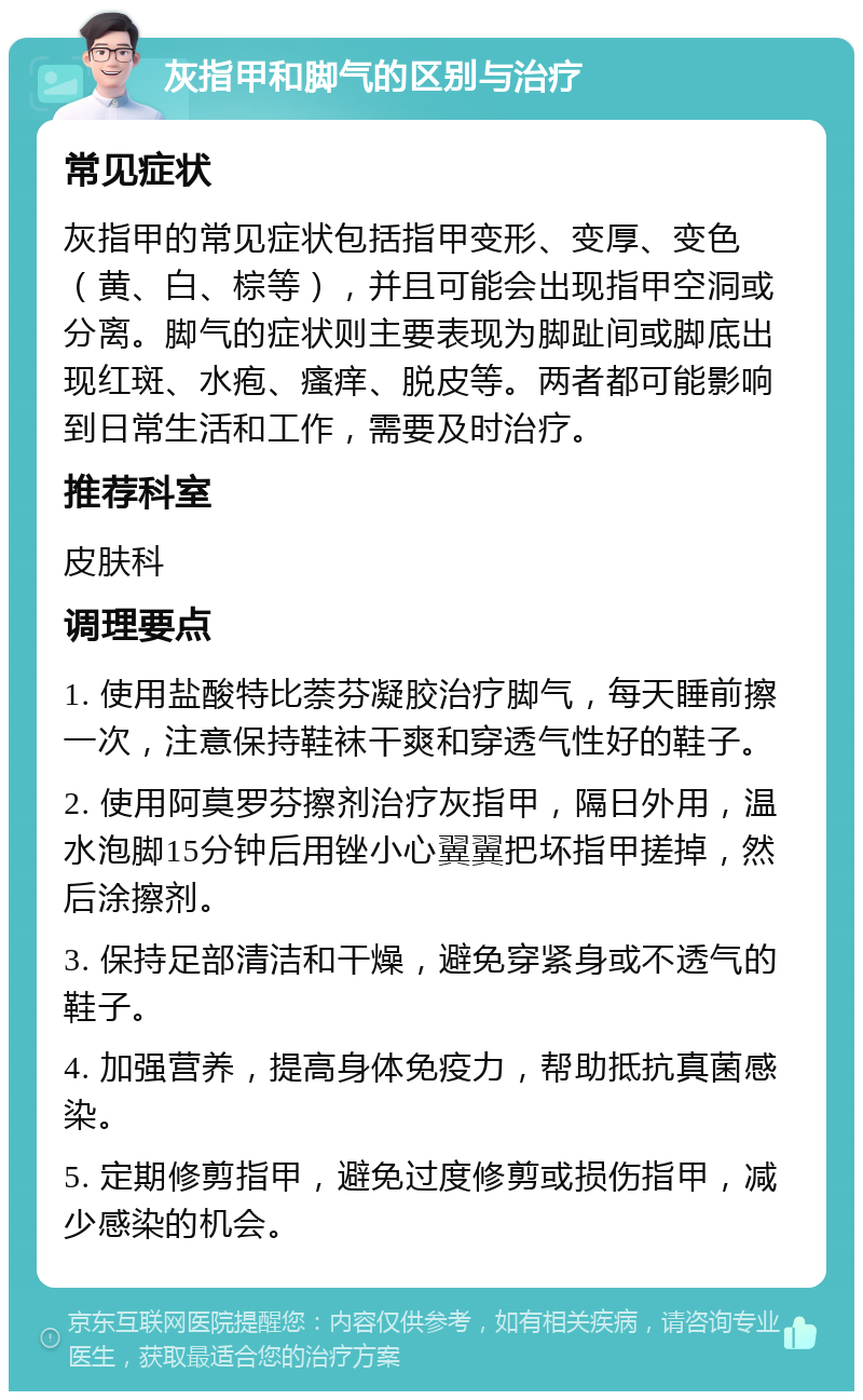 灰指甲和脚气的区别与治疗 常见症状 灰指甲的常见症状包括指甲变形、变厚、变色（黄、白、棕等），并且可能会出现指甲空洞或分离。脚气的症状则主要表现为脚趾间或脚底出现红斑、水疱、瘙痒、脱皮等。两者都可能影响到日常生活和工作，需要及时治疗。 推荐科室 皮肤科 调理要点 1. 使用盐酸特比萘芬凝胶治疗脚气，每天睡前擦一次，注意保持鞋袜干爽和穿透气性好的鞋子。 2. 使用阿莫罗芬擦剂治疗灰指甲，隔日外用，温水泡脚15分钟后用锉小心翼翼把坏指甲搓掉，然后涂擦剂。 3. 保持足部清洁和干燥，避免穿紧身或不透气的鞋子。 4. 加强营养，提高身体免疫力，帮助抵抗真菌感染。 5. 定期修剪指甲，避免过度修剪或损伤指甲，减少感染的机会。